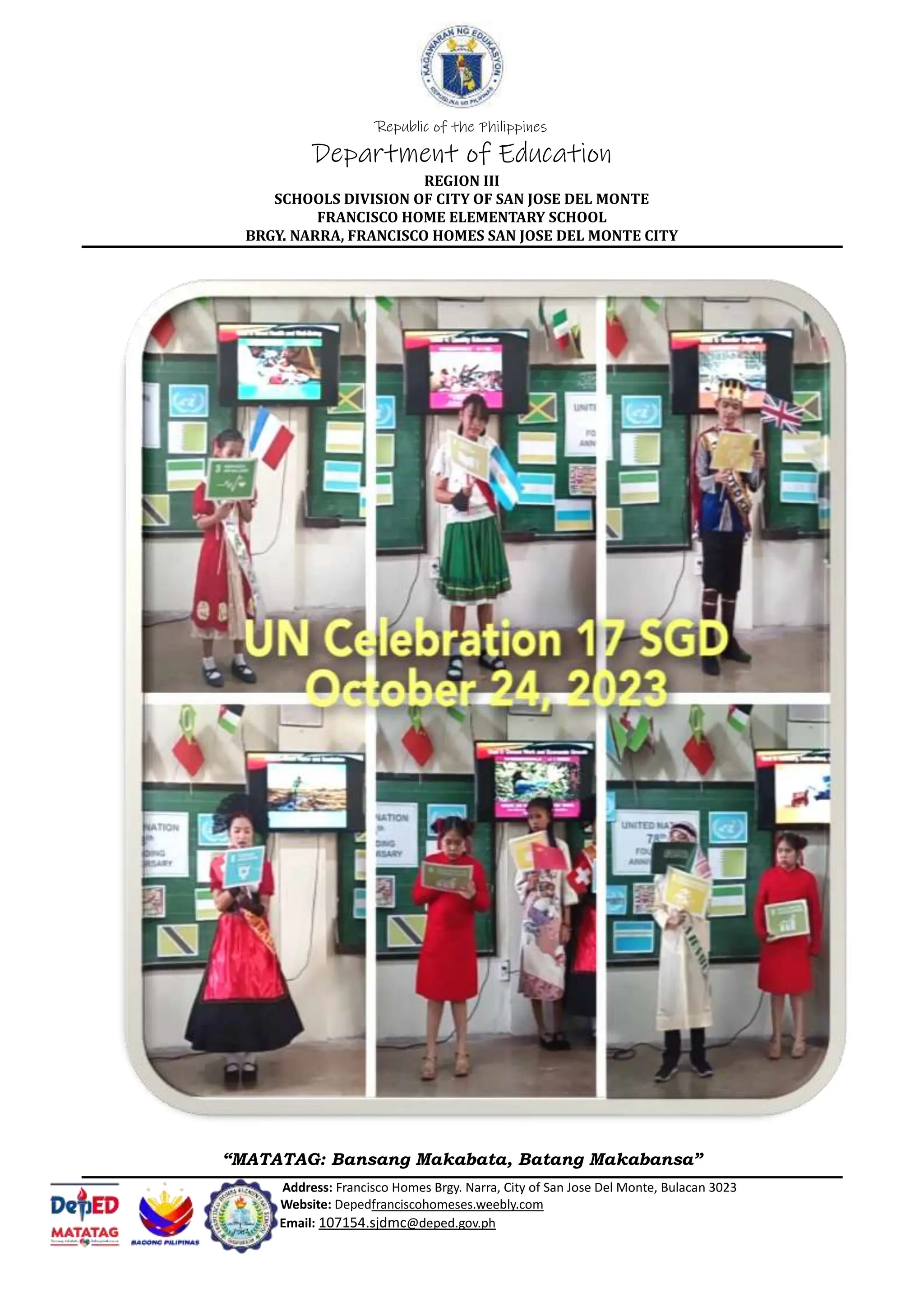 Republic of the Philippines
Department of Education
REGION III
SCHOOLS DIVISION OF CITY OF SAN JOSE DEL MONTE
FRANCISCO HOME ELEMENTARY SCHOOL
BRGY. NARRA, FRANCISCO HOMES SAN JOSE DEL MONTE CITY
“MATATAG: Bansang Makabata, Batang Makabansa”
Address: Francisco Homes Brgy. Narra, City of San Jose Del Monte, Bulacan 3023
Website: Depedfranciscohomeses.weebly.com
Email: 107154.sjdmc@deped.gov.ph
 