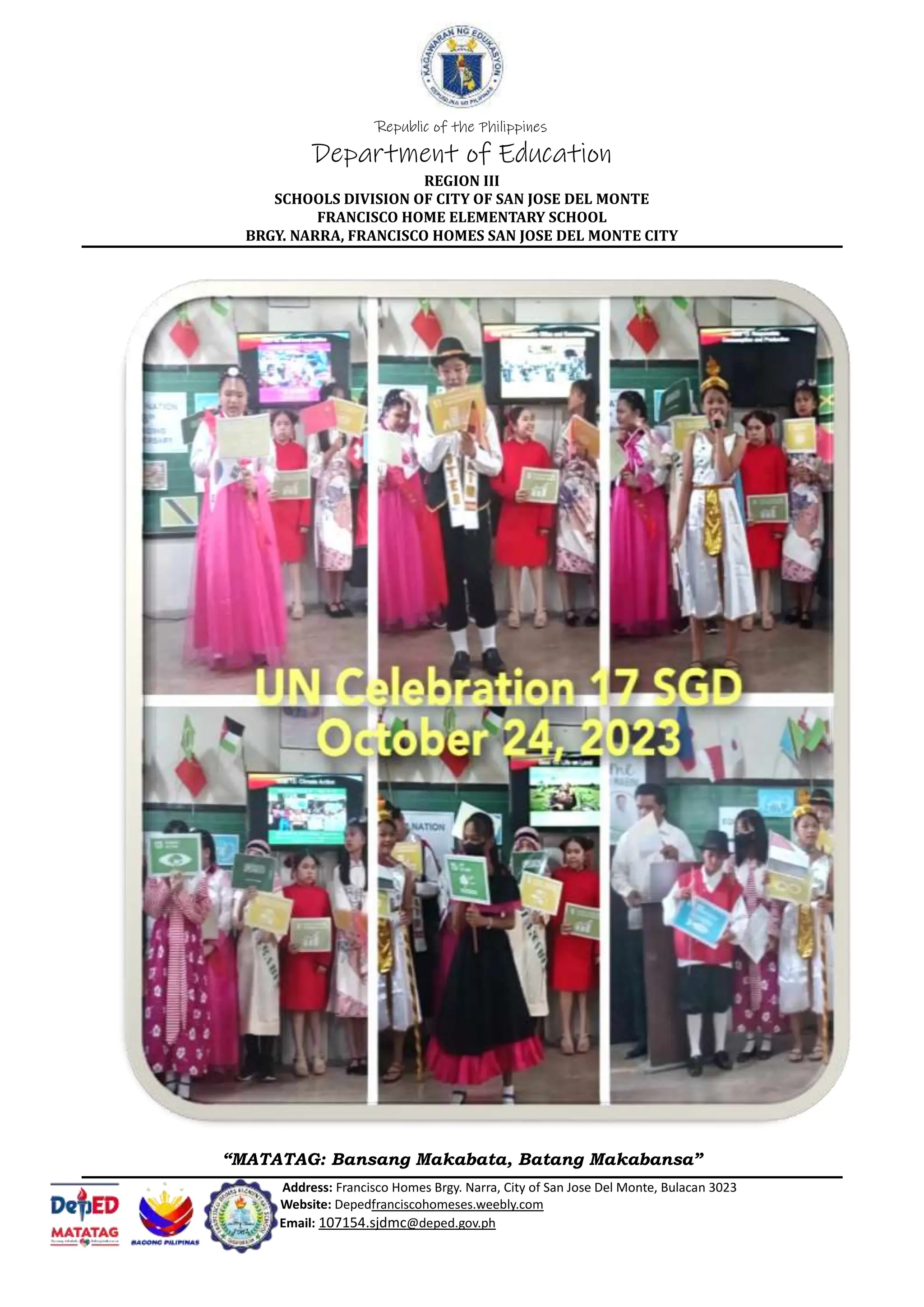 Republic of the Philippines
Department of Education
REGION III
SCHOOLS DIVISION OF CITY OF SAN JOSE DEL MONTE
FRANCISCO HOME ELEMENTARY SCHOOL
BRGY. NARRA, FRANCISCO HOMES SAN JOSE DEL MONTE CITY
“MATATAG: Bansang Makabata, Batang Makabansa”
Address: Francisco Homes Brgy. Narra, City of San Jose Del Monte, Bulacan 3023
Website: Depedfranciscohomeses.weebly.com
Email: 107154.sjdmc@deped.gov.ph
 