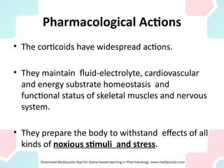 Pharmacological Actions
• The corticoids have widespread actions.
• They maintain fluid-electrolyte, cardiovascular
and energy substrate homeostasis and
functional status of skeletal muscles and nervous
system.
• They prepare the body to withstand effects of all
kinds of noxious stimuli and stress.
 