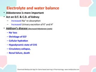 Electrolyte and water balance
• Aldosterone is more important
• Act on D.T. & C.D. of kidney
– Increased Na+
re-absorption
– Increased Urinary excretion of K+
and H+
• Addison’s disease (Decreased Aldosterone Levels)
– Na+
loss
– Shrinkage of ECF
– Cellular hydration
– Hypodynamic state of CVS
– Circulatory collapse,
– Renal failure, death
 