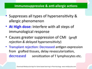 Immunosuppressive & anti-allergic actions
• Suppresses all types of hypersensitivity &
allergic phenomenon
• At High dose: Interfere with all steps of
immunological response
• Causes greater suppression of CMI (graft
rejection & delayed hypersensitivity)
• Transplant rejection: Decreased antigen expression
from grafted tissues, delay revascularization,
decreased sensitization of T lymphocytes etc.
 