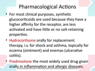 Pharmacological Actions
• For most clinical purposes, synthetic
glucocorticoids are used because they have a
higher affinity for the receptor, are less
activated and have little or no salt-retaining
properties.
• Hydrocortisone orally for replacement
therapy, i.v. for shock and asthma, topically for
eczema (ointment) and enemas (ulcerative
colitis).
• Prednisolone the most widely used drug given
orally in inflammation and allergic diseases.
 