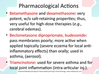 Pharmacological Actions
• Betamethasone and dexamethasone: very
potent, w/o salt-retaining properties; thus,
very useful for high-dose therapies (e.g.,
cerebral edemas).
• Beclometasone diproprionate, budesonide:
pass membranes poorly; more active when
applied topically (severe eczema for local anti-
inflammatory effects) than orally; used in
asthma, (aerosol).
• Triamcinolone: used for severe asthma and for
local joint inflammation (intra-articular inj.).
 