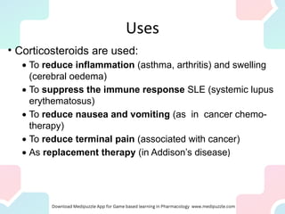 Uses
• Corticosteroids are used:
· To reduce inflammation (asthma, arthritis) and swelling
(cerebral oedema)
· To suppress the immune response SLE (systemic lupus
erythematosus)
· To reduce nausea and vomiting (as in cancer chemo-
therapy)
· To reduce terminal pain (associated with cancer)
· As replacement therapy (in Addison’s disease)
 