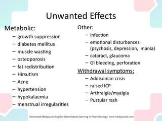 Unwanted Effects
Metabolic:
– growth suppression
– diabetes mellitus
– muscle wasting
– osteoporosis
– fat redistribution
– Hirsutism
– Acne
– hypertension
– hypokalaemia
– menstrual irregularities
Other:
– infection
– emotional disturbances
(psychosis, depression, mania)
– cataract, glaucoma
– GI bleeding, perforation
Withdrawal symptoms:
– Addisonian crisis
– raised ICP
– Arthralgia/myalgia
– Pustular rash
 