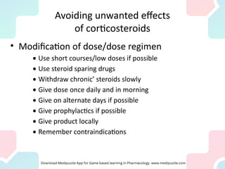 Avoiding unwanted effects
of corticosteroids
• Modification of dose/dose regimen
· Use short courses/low doses if possible
· Use steroid sparing drugs
· Withdraw chronic’ steroids slowly
· Give dose once daily and in morning
· Give on alternate days if possible
· Give prophylactics if possible
· Give product locally
· Remember contraindications
 