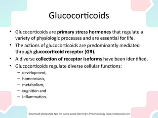 Glucocorticoids
• Glucocorticoids are primary stress hormones that regulate a
variety of physiologic processes and are essential for life.
• The actions of glucocorticoids are predominantly mediated
through glucocorticoid receptor (GR).
• A diverse collection of receptor isoforms have been identified.
• Glucocorticoids regulate diverse cellular functions:
– development,
– homeostasis,
– metabolism,
– cognition and
– Inflammation.
 