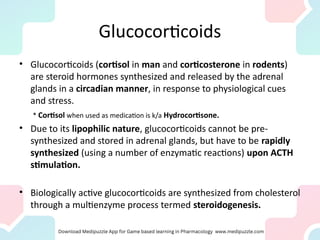 Glucocorticoids
• Glucocorticoids (cortisol in man and corticosterone in rodents)
are steroid hormones synthesized and released by the adrenal
glands in a circadian manner, in response to physiological cues
and stress.
* Cortisol when used as medication is k/a Hydrocortisone.
• Due to its lipophilic nature, glucocorticoids cannot be pre-
synthesized and stored in adrenal glands, but have to be rapidly
synthesized (using a number of enzymatic reactions) upon ACTH
stimulation.
• Biologically active glucocorticoids are synthesized from cholesterol
through a multienzyme process termed steroidogenesis.
 