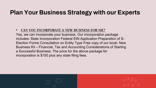 Plan Your Business Strategy with our Experts
• CAN YOU INCORPORATE A NEW BUSINESS FOR ME?
Yes, we can incorporate your business. Our incorporation package
includes: State Incorporation Federal EIN Application Preparation of S-
Election Forms Consultation on Entity Type Free copy of our book: New
Business Kit – Financial, Tax and Accounting Considerations of Starting
a Successful Business. The price for the above package for
incorporation is $150 plus any state filing fees.
 