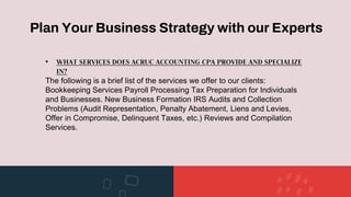 Plan Your Business Strategy with our Experts
• WHAT SERVICES DOES ACRUC ACCOUNTING CPA PROVIDE AND SPECIALIZE
IN?
The following is a brief list of the services we offer to our clients:
Bookkeeping Services Payroll Processing Tax Preparation for Individuals
and Businesses. New Business Formation IRS Audits and Collection
Problems (Audit Representation, Penalty Abatement, Liens and Levies,
Offer in Compromise, Delinquent Taxes, etc.) Reviews and Compilation
Services.
 