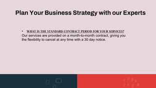 Plan Your Business Strategy with our Experts
• WHAT IS THE STANDARD CONTRACT PERIOD FOR YOUR SERVICES?
Our services are provided on a month-to-month contract, giving you
the flexibility to cancel at any time with a 30 day notice.
 