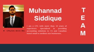 Muhannad
Siddique
T
E
A
M
I am a CPA with more than 10 years of
experience. Specialized in providing
accounting solutions to US and Canadian
based small to medium size businesses.
● CPA,CGA | ACCA | BSc
 