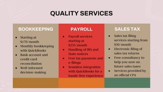 QUALITY SERVICES
BOOKKEEPING
● Starting at
$170/month
● Monthly bookkeeping
with QuickBooks
● Bank account and
credit card
reconciliation
● Well-informed
decision-making
PAYROLL
● Payroll services
starting at
$235/month
● Handling of IRS and
State notices
● Free tax payments and
e-filings
● Seamless integration
with QuickBooks for a
hassle-free experience
SALES TAX
● Sales tax filing
services starting from
$50/month
● Electronic filing of
sales tax returns
● Free consultancy to
help you save on
future sales taxes
● Services provided by
an official CPA
 