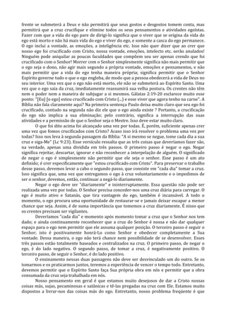 frente se submeterá a Deus e não permitirá que seus gostos e desgostos tomem conta, mas
permitirá que a cruz crucifique e elimine todos os seus pensamentos e atividades egoístas.
Fazer com que a vida do ego pare de dirigi-lo significa que o viver que se origina da vida do
ego está morto e não há mais vida do ego e viver do ego, e somente a casca do ego permanece.
O ego inclui a vontade, as emoções, a inteligência etc. Isso não quer dizer que ao crer que
nosso ego foi crucificado com Cristo, nossa vontade, emoções, intelecto etc. serão anulados!
Ninguém pode aniquilar as poucas faculdades que compõem seu ser apenas crendo que foi
crucificado com o Senhor! Morrer com o Senhor simplesmente significa não mais permitir que
o ego seja o dono, não agir mais segundo a própria vontade, emoções e pensamentos, e não
mais permitir que a vida do ego tenha maneira própria; significa permitir que o Senhor
Espírito governe tudo o que o ego engloba, de modo que a pessoa obedecerá a vida de Deus no
seu interior. Uma vez que o ego não está morto, ele não se submeterá ao Espírito Santo. Uma
vez que o ego saia da cruz, imediatamente reassumirá sua velha postura. Os crentes não têm
nem o poder nem a maneira de subjugar a si mesmos. Gálatas 2:19-20 esclarece muito esse
ponto: "[Eu] [o ego] estou crucificado com Cristo (...) e esse viver que agora tenho na carne". A
Bíblia não fala claramente aqui? Na primeira sentença Paulo deixa muito claro que seu ego foi
crucificado, contudo na segunda não diz ele que o ego ainda existe ? Portanto, a crucificação
do ego não implica a sua eliminação; pelo contrário, significa a interrupção das suas
atividades e a permissão de que o Senhor seja o Mestre. Isso deve estar muito claro.
        O que foi dito acima foi alcançado uma vez por todas. É, porém, suficiente apenas crer
uma vez que fomos crucificados com Cristo? Acaso isso irá resolver o problema uma vez por
todas? Isso nos leva à segunda passagem da Bíblia: "A si mesmo se negue, tome cada dia a sua
cruz e siga-Me" (Lc 9:23). Esse versículo ressalta que as três coisas que deveríamos fazer são,
na verdade, apenas uma dividida em três passos. O primeiro passo é negar o ego. Negar
significa rejeitar, descartar, ignorar e não reconhecer a interpelação de alguém. O significado
de negar o ego é simplesmente não permitir que ele seja o senhor. Esse passo é um ato
definido; é crer especificamente que "estou crucificado com Cristo". Para preservar o trabalho
desse passo, devemos levar a cabo o segundo passo, que consiste em "cada dia" tomar a cruz.
Isso significa que, uma vez que entregamos o ego à cruz voluntariamente e o impedimos de
ser o senhor, devemos, então, continuar a negá-lo diariamente.
        Negar o ego deve ser "diariamente" e ininterruptamente. Essa questão não pode ser
realizada uma vez por todas. O Senhor precisa conceder-nos uma cruz diária para carregar. O
ego é muito ativo e Satanás, que tira vantagem do ego, também é incansável. A todo o
momento, o ego procura uma oportunidade de restaurar-se e jamais deixar escapar a menor
chance que seja. Assim, é de suma importância que tomemos a cruz diariamente. É nisso que
os crentes precisam ser vigilantes.
        Deveríamos "cada dia" e momento após momento tomar a cruz que o Senhor nos tem
dado; e ainda continuamente reconhecer que a cruz do Senhor é nossa e não dar qualquer
espaço para o ego nem permitir que ele assuma qualquer posição. O terceiro passo é seguir o
Senhor; isto é positivamente honrá-Lo como Senhor e obedecer completamente a Sua
vontade. Dessa maneira, o ego não terá chance nem possibilidade de se desenvolver. Esses
três passos estão totalmente baseados e centralizados na cruz. O primeiro passo, de negar o
ego, é do lado negativo. O segundo passo, de tomar a cruz, é negativamente positivo. O
terceiro passo, de seguir o Senhor, é do lado positivo.
        O ensinamento nessas duas passagens não deve ser desvinculado um do outro. Se os
tomarmos e os praticarmos juntos, teremos a experiência de vencer o tempo todo. Entretanto,
devemos permitir que o Espírito Santo faça Sua própria obra em nós e permitir que a obra
consumada da cruz seja trabalhada em nós.
        Nosso pensamento em geral é que estamos muito desejosos de dar a Cristo nossas
coisas más, sujas, pecaminosas e satânicas e tê-las pregadas na cruz com Ele. Estamos muito
dispostos a livrar-nos das coisas más do ego. Entretanto, nosso problema freqüente é que
 