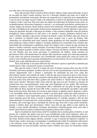 sua vida, isto é, ele nunca produzirá fruto.
        Essa vida do ego é bela e atrativa. Nosso Senhor utiliza o trigo como ilustração. A casca
de um grão de trigo é muito atrativa. Sua cor é dourada. Embora seja belo, ele é inútil se
permanecer meramente como grão. Ele deve ser separado (ou ir junto) de seus companheiros
e cair na terra, um lugar escuro, oculto e de sofrimento, e morrer ali. Quando morre, ele perde
a beleza e tudo o que tem. Não será mais um objeto de admiração do homem como antes. Se
verdadeiramente estivermos dispostos a morrer, e se realmente morrermos, perderemos os
muitos elogios do homem. Nossa beleza natural será destruída. Primeiramente, poderíamos
ter tido a inteligência de apresentar muitos novos argumentos e teorias. Quando o ego morre,
temos de aguardar direção e liderança do Senhor, e não ousamos depender mais da própria
inteligência. Antes podíamos ter tido amor e ter amado a muitos, podíamos motivar-nos a
amar o Senhor. Quando o ego morre, teremos de deixar o amor do Senhor amar por meio de
nós e permitir ao Espírito Santo permear nosso coração com o amor do Senhor. Não
ousaremos ser motivados pelo amor natural. Antes podíamos ter tido emoções e podíamos
estar jubilosos, irados, tristes e alegres à vontade; podíamos ter comunhão com o Senhor por
intermédio dos sentimentos e podíamos sentir Sua alegria. Com a morte do ego, teremos de
deixar o Senhor controlar nossas emoções. Ficaremos tristes quando o Senhor estiver triste.
Ficaremos alegres quando o Senhor estiver alegre. Teremos de deixar o Senhor ter liberdade
em nós. Mesmo que por vezes percamos o sentimento do Senhor, ainda teremos de
permanecer fiéis e não mudaremos de atitude. Não ousaremos mudar por causa das emoções.
O que antes nos parecia proveitoso será considerado como perda por causa de Cristo. Ao
morrer com o Senhor para o pecado, abandonamos as coisas ilícitas. Ao ser crucificados com o
Senhor para o ego, abandonamos as coisas lícitas.
        Esse, sem dúvida, é um passo difícil de dar. Estreita é a porta e apertado o caminho que
conduz para a vida, e são poucos os que a encontram.
        Que tipo de morte é essa? É a morte da cruz. O Senhor mesmo disse isso (Jo 12:33).
Portanto, não temos qualquer escolha a não ser cair na terra prontamente e morrer. Devemos
morrer alegremente com o Senhor e participar da comunhão da Sua cruz. Cada dia,
deveríamos manter uma atitude de odiar a vida do ego para preservá-la para a vida eterna,
isto é, dar fruto para a vida eterna e produzir muitos grãos. Isso não é algo da noite para o dia.
Se fosse assim, teria sido fácil. Mas a palavra do nosso Senhor é: "Quem odeia a sua vida da
alma neste mundo". Devemos odiar nossa vida do ego uma vez que vivemos no mundo. Se
praticarmos isso incessantemente, nosso ego será despojado do seu poder. Não devemos
considerar a palavra "morte" levianamente. Não é suficiente ser um grão de trigo sozinho.
Como filho de Deus nascido de novo (Mt 3:38), a pessoa é meramente um bebê e não pode
fazer muito por Deus. Não basta cair na terra, pois mesmo se alguém estiver disposto a sofrer
e ser escondido, ainda não está morto e ainda é um único grão; ainda não existe aumento. A
morte é o último e mais importante passo. A morte destranca a porta da vida. A .morte é o
único requisito para dar fruto. A morte é indispensável. E, contudo, quantos a têm de fato
experimentado? A morte põe fim a toda atividade; é o término da nossa vida humana. Depois
da morte, não resta lugar para a atividade da vida do ego. Essa não é uma morte hesitante,
porque o Senhor disse que deveríamos "odiar" essa vida do ego. Odiar é uma espécie de
atitude; é uma atitude duradoura. Portanto, deveríamos voluntariamente levar essa vida à
morte; deveríamos ter plena compreensão da pobreza dessa vida e odiá-la.
        Qual o resultado da morte dessa vida? O resultado são os muitos grãos. O motivo, o real
motivo de o Senhor não poder usar-nos é que trabalhamos pelo nosso intelecto, amor etc.
Essa vida da alma é de nível inferior; não é de nível elevado. Sendo assim, dificilmente poderá
dar fruto. Embora tenha alguns méritos, somente "o que é nascido do Espírito é espírito". A
vida do ego, e tudo o mais que a acompanha, é completamente inútil. Se realmente colocarmos
a nós mesmos, nossa vida do ego, isto é, tudo o que podemos fazer e tudo o que somos,
completamente na cruz do Senhor, veremos como o Senhor nos usará. Se estivermos vazios
 
