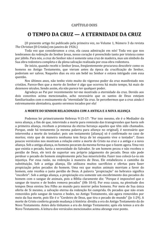 CAPÍTULO DOIS

        O TEMPO DA CRUZ — A ETERNIDADE DA CRUZ
       (O presente artigo foi publicado pela primeira vez, no Volume 1, Número 3 da revista
The Christian [O Cristão] em janeiro de 1926.)
       Toda vez que consideramos a cruz, ela causa admiração em nós! Toda vez que nos
lembramos da redenção do Senhor Jesus, nosso coração é preenchido tanto por tristeza como
por júbilo. Para nós, a cruz do Senhor não é somente uma cruz de madeira, mas um símbolo da
Sua obra redentora completa e da plena salvação realizada por essa obra redentora.
       De início, quando recebi o Senhor Jesus, freqüentemente procurava descobrir como os
homens no Antigo Testamento, que vieram antes da época da crucificação do Senhor,
poderiam ser salvos. Naqueles dias eu era um bebê no Senhor e estava intrigado com essa
questão.
       Nos últimos anos, não tenho visto muito do vigoroso poder da cruz manifestado nos
cristãos. Parece-lhes que a morte do Senhor é algo que ocorreu há muito tempo, há mais de
dezenove séculos. Sendo assim, ela não parece ter qualquer poder.
       Agradeço ao Pai por recentemente ter-me mostrado a eternidade da cruz. Devido aos
dois conceitos acima mencionados, acho necessário que os santos de Deus estejam
familiarizados com o ensinamento da "eternidade"da cruz. Se percebermos que a cruz ainda é
extremamente alentadora, quanto seremos tocados por ela!

      A MORTE DO SENHOR RELACIONADA COM A ANTIGA E A NOVA ALIANÇA

        Podemos ler primeiramente Hebreus 9:15-17: "Por isso mesmo, ele é o Mediador da
nova aliança, a fim de que, intervindo a morte para remissão das transgressões que havia sob
a primeira aliança, recebam a promessa da eterna herança aqueles que têm sido chamados.
Porque, onde há testamento [a mesma palavra para aliança no original], é necessário que
intervenha a morte do testador; pois um testamento [aliança] só é confirmado no caso de
mortos; visto que de maneira nenhuma tem força de lei enquanto vive o testador". Esses
poucos versículos nos mostram a relação entre a morte de Cristo na cruz e a antiga e a nova
aliança. Sob a antiga aliança, os homens pecaram da mesma forma que o fazem agora. Uma vez
que existia o pecado, havia a necessidade do Salvador. Se um homem pecou e não recebeu o
perdão de Deus, ele terá de suportar seu próprio julgamento do pecado. Deus não pode
perdoar o pecado do homem simplesmente pela Sua misericórdia. Fazer isso colocá-Lo-ia em
injustiça. Por essa razão, na redenção à maneira de Deus, Ele estabeleceu o caminho da
substituição. Sob a antiga aliança, Ele utilizava muitos sacrifícios e ofertas para fazer
propiciação pelos pecados do homem. Uma vez que muitos animais morriam a favor do
homem, este recebia o justo perdão de Deus. A palavra "propiciação" no hebraico significa
"encobrir". Sob a antiga aliança, a propiciação era somente um encobrimento dos pecados do
homem com o sangue de animais, pois a Bíblia claramente diz: "Porque é impossível que o
sangue de touros e de bodes remova pecados" (Hb 10:4). Por essa causa, na plenitude dos
tempos Deus enviou Seu Filho ao mundo para morrer pelos homens. Por meio de Sua única
oferta de Si mesmo, a salvação eterna da redenção foi cumprida. Os pecados que não eram
removidos pelo sangue de touros e bodes, no Antigo Testamento, são agora removidos por
meio da Sua morte, pois Ele é o "Cordeiro de Deus, que tira o pecado do mundo" (Jo 1:29). A
morte de Cristo conferiu grande mudança à história: dividiu a era do Antigo Testamento da do
Novo Testamento. Antes dela tínhamos a era do Antigo Testamento; após ela temos a era do
Novo Testamento. A leitura dos versículos mencionados acima abrange esse ponto.
 