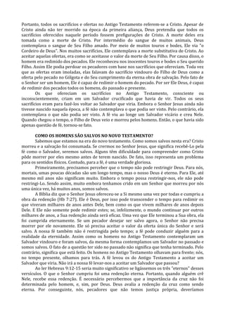 Portanto, todos os sacrifícios e ofertas no Antigo Testamento referem-se a Cristo. Apesar de
Cristo ainda não ter morrido na época da primeira aliança, Deus pretendia que todos os
sacrifícios oferecidos naquele período fossem prefigurações de Cristo. A morte deles era
tomada como a morte de Cristo. Por intermédio do sangue de muitos animais, Deus
contemplava o sangue de Seu Filho amado. Por meio de muitos touros e bodes, Ele via "o
Cordeiro de Deus". Nos muitos sacrifícios, Ele contemplava a morte substitutiva de Cristo. Ao
aceitar aquelas ofertas, era como se aceitasse o valor da morte de Seu Filho. Por causa disso, o
homem era redimido dos pecados. Ele reconheceu nos inocentes touros e bodes o Seu querido
Filho. Assim Ele podia perdoar os pecadores com base nos sacrifícios que ofereciam. Toda vez
que as ofertas eram imoladas, elas falavam do sacrifício vindouro do Filho de Deus como a
oferta pelo pecado no Gólgota e do Seu cumprimento da eterna obra de salvação. Pelo fato de
o Senhor ser um homem, Ele é capaz de redimir o homem do pecado. Por ser Ele Deus, é capaz
de redimir dos pecados todos os homens, do passado e presente.
        Os que ofereciam os sacrifícios no Antigo Testamento, consciente ou
inconscientemente, criam em um Salvador crucificado que havia de vir. Todos os seus
sacrifícios eram para fazê-los voltar ao Salvador que viria. Embora o Senhor Jesus ainda não
tivesse nascido naquela época, a fé não contemplava o que podia ser visto. Pelo contrário, ela
contemplava o que não podia ser visto. A fé viu ao longe um Salvador vicário e creu Nele.
Quando chegou o tempo, o Filho de Deus veio e morreu pelos homens. Então, o que havia sido
apenas questão de fé, tornou-se fato.

       COMO OS HOMENS SÃO SALVOS NO NOVO TESTAMENTO?
       Sabemos que estamos na era do novo testamento. Como somos salvos nesta era? Cristo
morreu e a salvação foi consumada. Se crermos no Senhor Jesus, que significa recebê-Lo pela
fé como o Salvador, seremos salvos. Alguns têm dificuldade para compreender como Cristo
pôde morrer por eles mesmo antes de terem nascido. De fato, isso representa um problema
para os sentidos físicos. Contudo, para a fé, é uma verdade gloriosa.
       Primeiramente, precisamos perceber que o tempo não pode restringir Deus. Para nós,
mortais, umas poucas décadas são um longo tempo, mas o nosso Deus é eterno. Para Ele, até
mesmo mil anos não significam muito. Embora o tempo possa restringir-nos, ele não pode
restringi-Lo. Sendo assim, muito embora tenhamos crido em um Senhor que morreu por nós
uma única vez, há muitos anos, somos salvos.
       A Bíblia diz que o Senhor Jesus ofereceu-se a Si mesmo uma vez por todas e cumpriu a
obra da redenção (Hb 7:27). Ele é Deus, por isso pode transcender o tempo para redimir os
que viveram milhares de anos antes Dele, bem como os que vivem milhares de anos depois
Dele. E Ele não somente pode redimir estes; se, infelizmente, o mundo continuar por outros
milhares de anos, a Sua redenção ainda será eficaz. Uma vez que Ele terminou a Sua obra, ela
foi cumprida eternamente. Se um pecador desejar ser salvo agora, o Senhor não precisa
morrer por ele novamente. Ele só precisa aceitar o valor da oferta única do Senhor e será
salvo. A nossa fé também não é restringida pelo tempo; a fé pode conduzir alguém para a
realidade da eternidade. Assim como os homens no Antigo Testamento contemplaram um
Salvador vindouro e foram salvos, da mesma forma contemplamos um Salvador no passado e
somos salvos. O fato de a questão ter sido no passado não significa que tenha terminado. Pelo
contrário, significa que está feito. Os homens no Antigo Testamento olhavam para frente; nós,
no tempo presente, olhamos para trás. A fé levou os do Antigo Testamento a aceitar um
Salvador que viria. Não irá a nossa fé levar-nos a aceitar um Salvador que passou?
       Ao ler Hebreus 9:12-15 seria muito significativo se ligássemos os três "eternos" desses
versículos. O que o Senhor cumpriu foi uma redenção eterna. Portanto, quando alguém crê
Nele, recebe essa redenção. É necessário percebermos que a importância da cruz não foi
determinada pelo homem, e, sim, por Deus. Deus avalia a redenção da cruz como sendo
eterna. Por conseguinte, nós, pecadores que não temos justiça própria, deveríamos
 