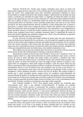 Hebreus 10:19-20 diz: "Tendo, pois, irmãos, intrepidez para entrar no Santo dos
Santos, pelo sangue de Jesus, pelo novo e vivo caminho que ele nos consagrou pelo véu, isto é,
pela sua carne". Para compreender esses dois versículos, precisamos entender as coisas
mencionadas no Antigo Testamento. Nos tempos antigos, o tabernáculo era dividido em duas
seções. A primeira era chamada de Lugar Santo e a segunda, de Santo dos Santos. As duas
seções eram separadas por um véu. Os que entravam no Santo dos Santos tinham de passar
pelo véu. A glória de Deus era manifestada dentro do Santo dos Santos. Nenhuma pessoa
comum podia entrar ali. Somente o sumo sacerdote podia entrar nele uma vez ao ano. Antes
de fazê-lo, ele devia primeiramente oferecer sacrifícios e fazer propiciação por si mesmo e
pelo povo, e a seguir entrar com o sangue de touros e bodes. Ora, quanto a nós, entramos no
Santo dos Santos por meio do sangue do Senhor Jesus. Isso representa a cruz. Antigamente o
sumo sacerdote entrava no Santo dos Santos somente uma vez ao ano. Agora, pela cruz do
Senhor Jesus, podemos entrar nele a qualquer momento. Qual é o significado de entrar no
Santo dos Santos? Significa que podemos achegar-nos a Deus a fim de confessar os pecados,
ter comunhão com Ele e estar na Sua presença.
        Os que entravam no Santo dos Santos tinham de passar pelo véu, que representa o
corpo do Senhor Jesus. Quando Ele foi crucificado, o véu do templo foi rasgado ao meio de alto
a baixo. Se não tivesse sido rasgado, os homens não poderiam ter passado por ele. Se o Senhor
Jesus não tivesse morrido e não tivesse tido Seu corpo partido, os homens não poderiam
passar por ele e não poderiam entrar no Santo dos Santos. No tempo presente, achegamo-nos
a Deus por intermédio da morte do Senhor Jesus. Isso também representa a cruz.
        Nossa Bíblia nos diz que esse caminho pelo véu tornou-se acessível a nós por causa do
Senhor Jesus. De fato, Ele voluntariamente entregou a vida para redimir-nos.
        Necessitamos atentar ao fato de que esse caminho é "novo e vivo". A palavra "novo" na
língua original refere-se a algo recém-oferecido ou recém-sacrificado. Aqui vemos o eterno
frescor da cruz! O sumo sacerdote não podia confiar nas ofertas e sacrifícios dos anos
anteriores. Ele devia ter ofertas frescas e sacrifícios frescos. Ele somente tinha ousadia e era
capaz de entrar no Santo dos Santos por meio do sangue desses animais. E quanto a nós,
agora? Nós nos achegamos a Deus pelo sangue do Senhor e pelo Seu corpo. Toda vez que
vimos à presença de Deus, não precisamos oferecer sacrifícios novamente. O nosso Sacrifício é
eternamente fresco! A cruz do Senhor Jesus não envelhece com os anos. O seu frescor é o
mesmo hoje e eternamente assim como o foi no momento da crucificação. Toda vez que nos
achegamos a Deus, podemos perceber o frescor da cruz do Senhor. Nos tempos antigos, a
menos que o sumo sacerdote tivesse sangue fresco de sacrifícios recém-ofertados, ele
morreria diante do Senhor. O sacrifício dos anos anteriores não poderia redimi-lo dos pecados
no presente ano. Se Deus não considerasse o sacrifício redentor do Senhor como eternamente
fresco, teríamos perecido há muito tempo. Graças ao Senhor que a cruz é eternamente fresca
perante Ele. O Senhor considera a crucificação como algo recém-cumprido.
        Esse caminho também é "vivo". Essa palavra pode também ser traduzida para
"eternamente vivo". Esse é um caminho "recém-oferecido". É também um caminho
"eternamente vivo". Cristo morreu e ressuscitou; Ele cumpriu a salvação por nós e nos
conduziu a Deus. Devemos saber que Ele ressuscitou e a Sua ressurreição permanece até hoje.
Também devemos saber que Ele morreu e a Sua morte substitutiva continua até hoje. Os
maiores acontecimentos na vida terrena de Cristo foram a Sua morte e ressurreição. Ambas
não são eventos passados, obsoletos; ainda são frescas hoje. Visto que temos tal Salvador
redentor novo, deveríamos recebê-Lo e vir a Deus por meio Dele a fim de receber perdão e
bênção.
        Apocalipse 5 registra como João viu o Senhor Jesus Cristo no céu. Ele disse: "Então vi,
no meio do trono e dos quatro seres viventes e entre os anciãos, de pé, um Cordeiro como
tendo sido morto" (v. 6). Esse é um quadro do futuro. Quando João viu o Senhor no céu,
haviam decorrido muitos anos desde o Gólgota. Contudo, o Senhor era como Aquele que
 