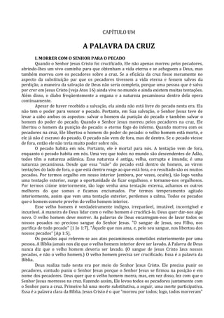 CAPÍTULO UM

                                A PALAVRA DA CRUZ
        I. MORRER COM O SENHOR PARA O PECADO
        Quando o Senhor Jesus Cristo foi crucificado, Ele não apenas morreu pelos pecadores,
abrindo-lhes um vivo caminho para que obtenham a vida eterna e se acheguem a Deus, mas
também morreu com os pecadores sobre a cruz. Se a eficácia da cruz fosse meramente no
aspecto da substituição par que os pecadores tivessem a vida eterna e fossem salvos da
perdição, a maneira da salvação de Deus não seria completa, porque uma pessoa que é salva
por crer em Jesus Cristo (veja Atos 16) ainda vive no mundo e ainda existem muitas tentações.
Além disso, o diabo freqüentemente a engana e a natureza pecaminosa dentro dela opera
continuamente.
        Apesar de haver recebido a salvação, ela ainda não está livre do pecado nesta era. Ela
não tem o poder para vencer o pecado. Portanto, em Sua salvação, o Senhor Jesus teve de
levar a cabo ambos os aspectos: salvar o homem da punição do pecado e também salvar o
homem do poder do pecado. Quando o Senhor Jesus morreu pelos pecadores na cruz, Ele
libertou o homem da punição do pecado: o eterno fogo do inferno. Quando morreu com os
pecadores na cruz, Ele libertou o homem do poder do pecado: o velho homem está morto, e
ele já não é escravo do pecado. O pecado não vem de fora, mas de dentro. Se o pecado viesse
de fora, então ele não teria muito poder sobre nós.
        O pecado habita em nós. Portanto, ele é mortal para nós. A tentação vem de fora,
enquanto o pecado habita em nós. Uma vez que todos no mundo são descendentes de Adão,
todos têm a natureza adâmica. Essa natureza é antiga, velha, corrupta e imunda; é uma
natureza pecaminosa. Desde que essa "mãe" do pecado está dentro do homem, ao virem
tentações do lado de fora, o que está dentro reage ao que está fora, e o resultado são os muitos
pecados. Por termos orgulho em nosso interior (embora, por vezes, oculto), tão logo venha
uma tentação exterior, surge a oportunidade de ficar orgulhoso, e tornamo-nos orgulhosos.
Por termos ciúme interiormente, tão logo venha uma tentação externa, achamos os outros
melhores do que somos e ficamos enciumados. Por termos temperamento agitado
interiormente, assim que vem uma tentação exterior, perdemos a calma. Todos os pecados
que o homem comete provêm do velho homem interior.
        Esse velho homem é verdadeiramente indigno, irreparável, imutável, incorrigível e
incurável. A maneira de Deus lidar com o velho homem é crucificá-lo. Deus quer dar-nos algo
novo. O velho homem deve morrer. As palavras de Deus encarregam-nos de lavar todos os
nossos pecados no precioso sangue do Senhor Jesus. "O sangue de Jesus, seu Filho, nos
purifica de todo pecado" [1 Jo 1:7]. "Àquele que nos ama, e, pelo seu sangue, nos libertou dos
nossos pecados" [Ap 1:5].
        Os pecados aqui referem-se aos atos pecaminosos cometidos exteriormente por uma
pessoa. A Bíblia jamais nos diz que o velho homem interior deve ser lavado. A Palavra de Deus
nunca diz que o velho homem deveria ser lavado. (O sangue de Jesus Cristo lava nossos
pecados, e não o velho homem.) O velho homem precisa ser crucificado. Essa é a palavra da
Bíblia.
        Deus realiza tudo nesta era por meio do Senhor Jesus Cristo. Ele precisa punir os
pecadores, contudo puniu o Senhor Jesus porque o Senhor Jesus se firmou na posição e em
nome dos pecadores. Deus quer que o velho homem morra, mas, em vez disso, fez com que o
Senhor Jesus morresse na cruz. Fazendo assim, Ele levou todos os pecadores juntamente com
o Senhor para a cruz. Primeiro há uma morte substitutiva, a seguir, uma morte participativa.
Essa é a palavra clara da Bíblia. Jesus Cristo é o que "morreu por todos; logo, todos morreram"
 