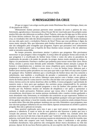 CAPÍTULO TRÊS


                            O MENSAGEIRO DA CRUZ
       (O que se segue é um artigo escrito pelo irmão Watchman Nee em Kulongsu, Amoi, em
15 de janeiro de 1926.)
       Ultimamente muitas pessoas parecem estar cansadas de ouvir a palavra da cruz.
Entretanto, agradecemos e louvamos a Deus Pai por Ele ter reservado para Seu próprio nome
muitos fiéis que não dobraram os joelhos a Baal. Todavia, sinto que há algo que os fiéis servos
de Cristo devem conhecer. Por que, após haverem labutado tanto na pregação a respeito da
cruz, os resultados têm sido tão desencorajadores e as pessoas não têm tido muita mudança
em sua vida após ouvir a verdadeira Palavra de Deus? Penso que esse problema é digno da
nossa maior atenção. Nós, que laboramos pelo Senhor devemos entender por que os outros
não são subjugados pelo evangelho que pregamos. Espero que possamos orar calmamente
diante do Senhor e pedir que o Espírito de Deus ilumine nosso coração a fim de sabermos
onde se encontra nossa falha.
       No tempo presente, deveríamos atentar à palavra que pregamos. Não precisamos
mencionar os que pregam o falso evangelho. A crença deles de qualquer forma está errada. O
que pregamos é a crucificação do Senhor Jesus Cristo e como ela salva os pecadores da
condenação do pecado e do poder do pecado. Ao pregar, damos muita atenção ao esboço, à
lógica e ao pensamento. Fazemos o melhor que podemos para tornar nosso falar claro. Dessa
forma, mesmo a pessoa mais iletrada pode entender. Também damos atenção à psique do
homem e empenhamo-nos o máximo em nossa eloqüência para corresponder ela. O que
pregamos é verdadeiro e bíblico: o nosso tema é a cruz do Senhor Jesus. Sabemos que o
Senhor Jesus morreu pelos pecadores na cruz para que todo o que Nele crê seja salvo à parte
de qualquer obra. Também sabemos que a crucificação do Senhor Jesus não visa somente a
substituição, mas também a crucificação do pecador e juntamente com ele seu pecado.
Conhecemos a maneira de ser salvos. Sabemos como morrer com o Senhor, como aplicar a
morte do Senhor pela fé e como morrer com Ele a fim de lidar com o pecado e o ego. Também
temos clareza acerca de outras doutrinas afins na Bíblia. A nossa pregação é apresentada de
maneira exata e clara para que qualquer dos ouvintes possa compreendê-la. Os ouvintes
prestam muita atenção a nós quando pregamos a cruz do Senhor; eles gostam dela e são
tocados por ela. Podemos mesmo ser dotados de eloqüência e ser aptos a apresentar a
verdade de modo persuasivo. Podemos pensar que nossa obra é muito eficaz! Sob tais
circunstâncias, deveríamos ver muitas pessoas recebendo vida e muitos crentes ganhando a
mais abundante vida. Entretanto, os resultados são contrários ao que esperamos. Embora os
ouvintes sejam tocados no local de reunião, eles não ganham qualquer coisa que esperávamos
vê-los ganhar após deixar o local de reunião, muito embora as palavras ainda estejam frescas
na mente deles. Eles não têm qualquer mudança em sua vida. Entendem o que pregamos, mas
isso não tem qualquer influência em seu viver diário. Apenas armazenam no cérebro a palavra
pregada. Eles não a aplicam no coração.
       Uma possível explicação para isso é que o que você possui é apenas eloqüência,
palavras e sabedoria. É como se atrás de suas palavras não houvesse o poder que toca o
coração das pessoas. Você tem as melhores palavras e a melhor voz, contudo atrás das
palavras e da voz você não tem o tipo de poder que "controla" a vida das pessoas. Em outras
palavras, você pode fazer com que as pessoas ouçam-no atentamente no local de reunião, mas
o Espírito Santo não coopera com você. Portanto, seu labor é ineficiente e não produz
resultados duradouros. Suas palavras não conseguem deixar marca duradoura na vida das
pessoas. Apesar de da sua boca fluírem palavras, de seu espírito não flui vida para alimentar,
 