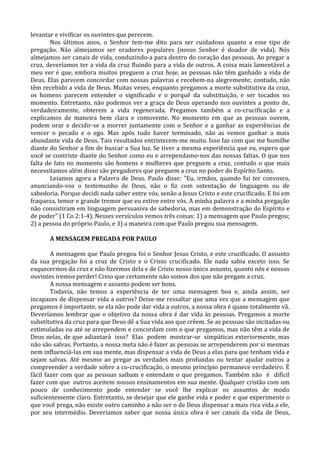 levantar e vivificar os ouvintes que perecem.
       Nos últimos anos, o Senhor tem-me dito para ser cuidadoso quanto a esse tipo de
pregação. Não almejamos ser oradores populares (nosso Senhor é doador de vida). Nós
almejamos ser canais de vida, conduzindo-a para dentro do coração das pessoas. Ao pregar a
cruz, deveríamos ter a vida da cruz fluindo para a vida de outros. A coisa mais lamentável a
meu ver é que, embora muitos preguem a cruz hoje, as pessoas não têm ganhado a vida de
Deus. Elas parecem concordar com nossas palavras e recebem-na alegremente; contudo, não
têm recebido a vida de Deus. Muitas vezes, enquanto pregamos a morte substitutiva da cruz,
os homens parecem entender o significado e o porquê da substituição, e ser tocados no
momento. Entretanto, não podemos ver a graça de Deus operando nos ouvintes a ponto de,
verdadeiramente, obterem a vida regenerada. Pregamos também a co-crucificação e a
explicamos de maneira bem clara e comovente. No momento em que as pessoas ouvem,
podem orar e decidir-se a morrer juntamente com o Senhor e a ganhar as experiências de
vencer o pecado e o ego. Mas após tudo haver terminado, não as vemos ganhar a mais
abundante vida de Deus. Tais resultados entristecem-me muito. Isso faz com que me humilhe
diante do Senhor a fim de buscar a Sua luz. Se tiver a mesma experiência que eu, espero que
você se contriste diante do Senhor como eu e arrependamo-nos das nossas faltas. O que nos
falta de fato no momento são homens e mulheres que preguem a cruz, contudo o que mais
necessitamos além disso são pregadores que preguem a cruz no poder do Espírito Santo.
       Leiamos agora a Palavra de Deus. Paulo disse: "Eu, irmãos, quando fui ter convosco,
anunciando-vos o testemunho de Deus, não o fiz com ostentação de linguagem ou de
sabedoria. Porque decidi nada saber entre vós, senão a Jesus Cristo e este crucificado. E foi em
fraqueza, temor e grande tremor que eu estive entre vós. A minha palavra e a minha pregação
não consistiram em linguagem persuasiva de sabedoria, mas em demonstração do Espírito e
de poder" (1 Co 2:1-4). Nesses versículos vemos três coisas: 1) a mensagem que Paulo pregou;
2) a pessoa do próprio Paulo, e 3) a maneira com que Paulo pregou sua mensagem.

       A MENSAGEM PREGADA POR PAULO

        A mensagem que Paulo pregou foi o Senhor Jesus Cristo, e este crucificado. O assunto
da sua pregação foi a cruz de Cristo e o Cristo crucificado. Ele nada sabia exceto isso. Se
esquecermos da cruz e não fizermos dela e de Cristo nosso único assunto, quanto nós e nossos
ouvintes iremos perder! Creio que certamente não somos dos que não pregam a cruz.
        A nossa mensagem e assunto podem ser bons.
        Todavia, não temos a experiência de ter uma mensagem boa e, ainda assim, ser
incapazes de dispensar vida a outros? Deixe-me ressaltar que uma vez que a mensagem que
pregamos é importante, se ela não pode dar vida a outros, a nossa obra é quase totalmente vã.
Deveríamos lembrar que o objetivo da nossa obra é dar vida às pessoas. Pregamos a morte
substitutiva da cruz para que Deus dê a Sua vida aos que crêem. Se as pessoas são incitadas ou
estimuladas ou até se arrependem e concordam com o que pregamos, mas não têm a vida de
Deus nelas, de que adiantará isso? Elas podem mostrar-se simpáticas exteriormente, mas
não são salvas. Portanto, a nossa meta não é fazer as pessoas se arrependerem por si mesmas
nem influenciá-las em sua mente, mas dispensar a vida de Deus a elas para que tenham vida e
sejam salvas. Até mesmo ao pregar as verdades mais profundas ou tentar ajudar outros a
compreender a verdade sobre a co-crucificação, o mesmo princípio permanece verdadeiro. É
fácil fazer com que as pessoas saibam e entendam o que pregamos. Também não é difícil
fazer com que outros aceitem nossos ensinamentos em sua mente. Qualquer cristão com um
pouco de conhecimento pode entender se você lhe explicar os assuntos de modo
suficientemente claro. Entretanto, se desejar que ele ganhe vida e poder e que experimente o
que você prega, não existe outro caminho a não ser o de Deus dispensar a mais rica vida a ele,
por seu intermédio. Deveríamos saber que nossa única obra é ser canais da vida de Deus,
 