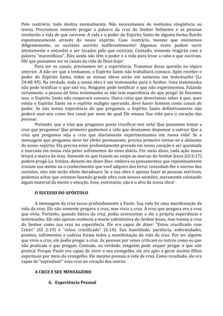 Pelo contrário, tudo desliza normalmente. Não necessitamos de nenhuma eloqüência ou
teoria. Precisamos somente pregar a palavra da cruz do Senhor fielmente e as pessoas
receberão a vida de que carecem. A vida e o poder do Espírito Santo de alguma forma fluirão
espontaneamente através do nosso espírito. Caso contrário, mesmo que ensinemos
diligentemente, os ouvintes ouvirão indiferentemente! Algumas vezes podem ouvir
atentamente e entender e ser tocados pelo que ouviram. Contudo, somente reagirão com a
palavra "maravilhoso". Eles ainda não têm o poder e a vida para levar a cabo o que ouviram.
Oh! que possamos ser os canais da vida de Deus hoje!
        Para ser os canais, precisamos ter a experiência. Tratamos dessa questão no tópico
anterior. A não ser que a tenhamos, o Espírito Santo não trabalhará conosco. Após receber o
poder do Espírito Santo, todas as nossas obras serão em natureza um testemunho (Lc
24:48-49). Na verdade, toda a nossa obra é um testemunho para o Senhor. Uma testemunha
não pode testificar o que não viu. Ninguém pode testificar o que não experimentou. Falando
seriamente, a pessoa dá falso testemunho se não tem experiência do que prega! Se fizermos
isso, o Espírito Santo não cooperará conosco. Outra coisa que deveríamos saber é que, quer
esteja o Espírito Santo ou o espírito maligno operando, deve haver homens como canais de
poder. Se não temos experiência do que pregamos, o Espírito Santo definitivamente não
poderá usar-nos como Seu canal por meio do qual Ele emana Sua vida para o coração das
pessoas.
        Portanto, que a cruz que pregamos possa crucificar-nos nela! Que possamos tomar a
cruz que pregamos! Que primeiro ganhemos a vida que desejamos dispensar a outros! Que a
cruz que pregamos seja a cruz que diariamente experimentamos em nossa vida! Se a
mensagem que pregamos deve ter efeito permanente, precisa primeiro tornar-se o alimento
do nosso espírito. Ela precisa estar profundamente gravada em nosso coração e ser queimada
e marcada em nossa vida pelos sofrimentos do viver diário. Por meio disso, cada ação nossa
levará a marca da cruz. Somente os que trazem no corpo as marcas do Senhor Jesus (Gl 6:17)
podem pregá-Lo. Irmãos, deixem-me dizer-lhes: embora os pensamentos que repentinamente
cruzam sua mente ou o conhecimento que você adquire dos livros concedam-lhe o sorriso dos
ouvintes, eles não terão efeito duradouro. Se a sua obra é apenas fazer as pessoas sorrirem,
podemos achar que estamos fazendo grande obra com nossos sermões, meramente coletando
algum material da mente e emoção. Esse, entretanto, não é o alvo da nossa obra!

       O SUCESSO DO APÓSTOLO

       A mensagem da cruz tocou profundamente a Paulo. Sua vida foi uma manifestação da
vida da cruz. Ele não somente pregava a cruz, mas vivia a cruz. A cruz que pregava era a cruz
que vivia. Portanto, quando falava da cruz, podia acrescentar a ela a própria experiência e
testemunho. Ele não apenas conhecia a morte substitutiva do Senhor Jesus, mas tomou a cruz
do Senhor como sua cruz na experiência. Ele era capaz de dizer: "Estou crucificado com
Cristo" (Gl 2:19) e "estou crucificado" (6:14). Sua humildade, paciência, enfermidades,
prantos, sofrimentos e cadeias foram todos a manifestação da vida da cruz. Por ser alguém
que vivia a cruz, ele podia pregar a cruz. As pessoas por vezes criticam os outros como os que
não praticam o que pregam. Contudo, na verdade, ninguém pode sequer pregar o que não
pratica! Porque Paulo era capaz de viver o seu evangelho, ele era apto a gerar muitos filhos
espirituais por meio do evangelho. Ele mesmo possuía a vida de cruz. Como resultado, ele era
capaz de "reproduzir" essa cruz no coração dos outros.

       A CRUZ E SEU MENSAGEIRO

              A. Experiência Pessoal
 