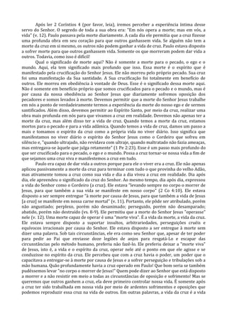 Após ler 2 Coríntios 4 (por favor, leia), iremos perceber a experiência íntima desse
servo do Senhor. O segredo de toda a sua obra era: "Em nós opera a morte; mas em vós, a
vida" (v. 12). Paulo passava pela morte diariamente. A cada dia ele permitia que a cruz fizesse
uma profunda obra em seu coração para que outros ganhassem vida. Se alguém não tem a
morte da cruz em si mesmo, os outros não podem ganhar a vida de cruz. Paulo estava disposto
a sofrer morte para que outros ganhassem vida. Somente os que morreram podem dar vida a
outros. Todavia, como isso é difícil!
        Qual o significado de morte aqui? Não é somente a morte para o pecado, o ego e o
mundo. Aqui, ela tem significado mais profundo que isso. Essa morte é o espírito que é
manifestado pela crucificação do Senhor Jesus. Ele não morreu pelo próprio pecado. Sua cruz
foi uma manifestação da Sua santidade. A Sua crucificação foi totalmente em benefício de
outros. Ele morreu em obediência à vontade de Deus. Esse é o significado dessa morte aqui.
Não é somente em benefício próprio que somos crucificados para o pecado e o mundo, mas é
por causa da nossa obediência ao Senhor Jesus que diariamente sofremos oposição dos
pecadores e somos levados à morte. Devemos permitir que a morte do Senhor Jesus trabalhe
em nós a ponto de verdadeiramente termos a experiência da morte do nosso ego e de sermos
santificados. Além disso, devemos permitir ao Espírito Santo, por meio da cruz, realizar uma
obra mais profunda em nós para que vivamos a cruz em realidade. Devemos não apenas ter a
morte da cruz, mas além disso ter a vida de cruz. Quando temos a morte da cruz, estamos
mortos para o pecado e para a vida adâmica. Quando temos a vida de cruz, damos um passo a
mais e tomamos o espírito da cruz como a própria vida no viver diário. Isso significa que
manifestamos no viver diário o espírito do Senhor Jesus como o Cordeiro que sofreu em
silêncio e, "quando ultrajado, não revidava com ultraje, quando maltratado não fazia ameaças,
mas entregava-se àquele que julga retamente" (1 Pe 2:23). Esse é um passo mais profundo do
que ser crucificado para o pecado, o ego e o mundo. Possa a cruz tornar-se nossa vida a fim de
que sejamos uma cruz viva e manifestemos a cruz em tudo.
        Paulo era capaz de dar vida a outros porque para ele o viver era a cruz. Ele não apenas
aplicou passivamente a morte da cruz para terminar com tudo o que provinha do velho Adão,
mas ativamente tomou a cruz como sua vida e dia a dia viveu a cruz em realidade. Dia após
dia, ele apreendeu o significado da cruz do Senhor. Ao mesmo tempo, dia após dia, expressou
a vida do Senhor como o Cordeiro (a cruz). Ele estava "levando sempre no corpo o morrer de
Jesus, para que também a sua vida se manifeste em nosso corpo" (2 Co 4:10). Ele estava
disposto a ser sempre entregue "à morte por causa de Jesus, para que também a vida de Jesus
[a cruz] se manifeste em nossa carne mortal" (v. 11). Portanto, ele pôde ser atribulado, porém
não angustiado; perplexo, porém não desanimado; perseguido, porém não desamparado;
abatido, porém não destruído (vs. 8-9). Ele permitiu que a morte do Senhor Jesus "operasse"
nele (v. 12). Uma morte capaz de operar é uma "morte viva". É a vida da morte, a vida da cruz.
Ele estava sempre disposto a suportar insultos, arbitrariedades, perseguições cruéis e
equívocos irracionais por causa do Senhor. Ele estava disposto a ser entregue à morte sem
dizer uma palavra. Sob tais circunstâncias, ele era como seu Senhor que, apesar de ter poder
para pedir ao Pai que enviasse doze legiões de anjos para resgatá-Lo e escapar das
circunstâncias pelo método humano, preferiu não fazê-lo. Ele preferiu deixar a "morte viva"
de Jesus, isto é, a vida e o espírito da cruz, operar nele até o ponto em que ele agisse e se
conduzisse no espírito da cruz. Ele percebeu que com a cruz havia o poder, um poder que o
capacitava a entregar-se à morte por causa de Jesus e a sofrer perseguição e tribulações sob a
mão humana. Quão profundamente havia a cruz operado em Paulo! Que bom seria se também
pudéssemos levar "no corpo o morrer de Jesus!" Quem pode dizer ao Senhor que está disposto
a morrer e a não resistir em meio a todas as circunstâncias de oposição e sofrimento! Mas se
queremos que outros ganhem a cruz, ela deve primeiro controlar nossa vida. É somente após
a cruz ter sido trabalhada em nossa vida por meio de ardentes sofrimentos e oposições que
podemos reproduzir essa cruz na vida de outros. Em outras palavras, a vida da cruz é a vida
 