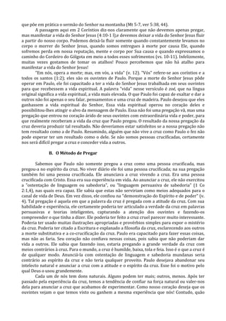 que põe em prática o sermão do Senhor na montanha (Mt 5-7, ver 5:38, 44).
       A passagem aqui em 2 Coríntios diz-nos claramente que não devemos apenas pregar,
mas manifestar a vida do Senhor Jesus (4:10-1 l),e devemos deixar a vida do Senhor Jesus fluir
a partir do nosso corpo. Podemos deixá-la fluir somente quando constantemente levamos no
corpo o morrer do Senhor Jesus, quando somos entregues à morte por causa Ele, quando
sofremos perda em nossa reputação, mente e corpo por Sua causa e quando expressamos o
caminho do Cordeiro do Gólgota em meio a todos esses sofrimentos (vs. 10-11). Infelizmente,
muitas vezes gostamos de tomar os atalhos! Pouco percebemos que não há atalho para
manifestar a vida do Senhor Jesus!
       "Em nós, opera a morte; mas, em vós, a vida" (v. 12). "Vós" refere-se aos coríntios e a
todos os santos (1:2); eles são os ouvintes de Paulo. Porque a morte do Senhor Jesus pôde
operar em Paulo, ele foi capacitado a ter a vida do Senhor Jesus trabalhada em seus ouvintes
para que recebessem a vida espiritual. A palavra "vida" nesse versículo é zoé, que na língua
original significa a vida espiritual, a vida mais elevada. O que Paulo foi capaz de exaltar e dar a
outros não foi apenas o seu falar, pensamentos e uma cruz de madeira. Paulo desejou que eles
ganhassem a vida espiritual do Senhor, Essa vida espiritual operou no coração deles e
possibilitou-lhes atingir o alvo da mensagem de Paulo. Essa não foi uma pregação vã, mas uma
pregação que entrou no coração árido de seus ouvintes com extraordinária vida e poder, para
que realmente receberam a vida da cruz que Paulo pregou. O resultado da nossa pregação da
cruz deveria produzir tal resultado. Não deveríamos estar satisfeitos se a nossa pregação não
tem resultado como a de Paulo. Resumindo, alguém que não vive a cruz como Paulo o fez não
pode esperar ter um resultado como o dele. Se não somos pessoas crucificadas, certamente
nos será difícil pregar a cruz e conceder vida a outros.

              B. O Método de Pregar

        Sabemos que Paulo não somente pregou a cruz como uma pessoa crucificada, mas
pregou-a no espírito da cruz. No viver diário ele foi uma pessoa crucificada; na sua pregação
também foi uma pessoa crucificada. Ele anunciava a cruz vivendo a cruz. Era uma pessoa
crucificada com Cristo. Essa era sua experiência em vida. Ao anunciar a cruz, ele não exercitou
a "ostentação de linguagem ou sabedoria", ou "linguagem persuasiva de sabedoria" (1 Co
2:1,4), nas quais era capaz. Ele sabia que estas não serviriam como meios adequados para o
canal de vida de Deus. Em vez disso, ele confiou na "demonstração do Espírito e de poder" (v.
4). Tal pregação é aquela em que a palavra da cruz é pregada com a atitude da cruz. Com sua
habilidade e experiência, ele certamente poderia ter articulado a verdade da cruz em palavras
persuasivas e teorias inteligentes, capturando a atenção dos ouvintes e fazendo-os
compreender o que tinha a dizer. Ele poderia ter feito a cruz cruel parecer muito interessante.
Poderia ter usado muitas ilustrações apropriadas e provérbios simples para expor o mistério
da cruz. Poderia ter citado a Escritura e explanado a filosofia da cruz, esclarecendo aos outros
a morte substitutiva e a co-crucificação da cruz. Paulo era capacitado para fazer essas coisas,
mas não as faria. Seu coração não confiava nessas coisas, pois sabia que não poderiam dar
vida a outros. Ele sabia que fazendo isso, estaria pregando a grande verdade da cruz com
meios contrários à cruz. Para o mundo, a cruz é humilde, baixa, tola e feia. Isso é o que a cruz é
de qualquer modo. Anunciá-la com ostentação de linguagem e sabedoria mundanas seria
contrário ao espírito da cruz e não teria qualquer proveito. Paulo desejava abandonar seu
intelecto natural e anunciar a cruz com a atitude e o espírito da cruz. Esse foi o motivo pelo
qual Deus o usou grandemente.
        Cada um de nós tem dons naturais. Alguns podem ter mais; outros, menos. Após ter
passado pela experiência da cruz, temos a tendência de confiar na força natural ou valer-nos
dela para anunciar a cruz que acabamos de experimentar. Como nosso coração deseja que os
ouvintes vejam o que temos visto ou ganhem a mesma experiência que nós! Contudo, quão
 