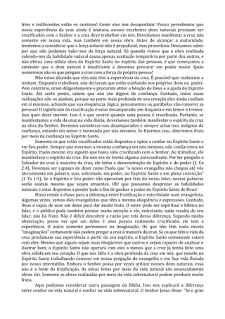 frios e indiferentes estão os ouvintes! Como eles nos desapontam! Pouco percebemos que
nossa experiência da cruz ainda é imatura, nossos excelentes dons naturais precisam ser
crucificados com o Senhor e a cruz deve trabalhar em nós. Deveríamos manifestar a cruz não
somente em nossa vida, mas também em nossa obra. Antes de alcançar a maturidade,
tendemos a considerar que a força natural não é prejudicial, mas proveitosa. Desejamos saber
por que não podemos valer-nos da força natural. Só quando vemos que a obra realizada
valendo-nos da habilidade natural causa apenas aceitação temporária por parte dos outros, e
não efetua uma sólida obra do Espírito Santo no espírito das pessoas, é que começamos a
entender que o dom natural é insuficiente e devemos procurar um poder maior. Quão
numerosos são os que pregam a cruz com a força da própria pessoa!
        Não estou dizendo que eles não têm a experiência da cruz. É possível que realmente a
tenham. Enquanto trabalham, não declaram que estão confiando nos próprios dons ou poder.
Pelo contrário, oram diligentemente e procuram obter a bênção de Deus e a ajuda do Espírito
Santo. Até certo ponto, sabem que não são dignos de confiança. Contudo, todas essas
realizações não os ajudam, porque na parte mais profunda de seu coração eles ainda confiam
em si mesmos, achando que sua eloqüência, lógica, pensamentos ou parábolas vão comover as
pessoas! O significado da crucificação é estar desamparado, em fraqueza e em temor e tremor.
Isso quer dizer morrer. Isso é o que ocorre quando uma pessoa é crucificada. Portanto, se
manifestamos a vida da cruz na vida diária, deveríamos também manifestar o espírito da cruz
na obra do Senhor. Devemos considerar-nos desamparados e sempre achar-nos indignos de
confiança, estando em temor e tremendo por nós mesmos. Se fizermos isso, obteremos fruto
por meio da confiança no Espírito Santo.
        Somente os que estão crucificados estão dispostos e aptos a confiar no Espírito Santo e
em Seu poder. Sempre que tivermos a mínima confiança em nós mesmos, não confiaremos no
Espírito. Paulo mesmo era alguém que havia sido crucificado com o Senhor. Ao trabalhar, ele
manifestava o espírito da cruz. Ele não era de forma alguma autoconfiante. Por ter pregado o
Salvador da cruz à maneira da cruz, ele tinha a demonstração do Espírito e de poder (1 Co
2:4). Devemos ser capazes de dizer como Paulo que "o nosso evangelho não chegou até vós
tão-somente em palavra, mas, sobretudo, em poder, no Espírito Santo e em plena convicção"
(1 Ts 1:5). Se o Espírito e Seu poder não operaram por trás do nosso falar, nossas palavras
serão inúteis mesmo que sejam atraentes. Oh! que possamos desprezar as habilidades
naturais e estar dispostos a perder tudo a fim de ganhar o poder do Espírito Santo de Deus!
        Nisso reside a chave para a diferença entre frutificação e esterilidade num evangelista.
Algumas vezes, vemos dois evangelistas que têm a mesma eloqüência e expressões. Contudo,
Deus é capaz de usar um deles para dar muito fruto. O outro pode ser espiritual e bíblico no
falar, e o público pode também prestar muita atenção a ele; entretanto, nada resulta do seu
falar; não há fruto. Não é difícil descobrir a razão por trás dessa diferença. Segundo minha
observação, posso ver que um deles é uma pessoa realmente crucificada; ele tem a
experiência. O outro somente permanece na imaginação. Os que não têm nada exceto
"imaginações" certamente não podem pregar a cruz à maneira da cruz. Se os que têm a vida da
cruz proclamam sua experiência a partir do seu espírito, o Espírito Santo certamente estará
com eles. Mesmo que alguns sejam mais eloqüentes que outros e sejam capazes de analisar e
ilustrar bem, o Espírito Santo não operará com eles a menos que a cruz já tenha feito uma
obra sólida em seu coração. O que nos falta é a obra profunda da cruz em nós, que resulte no
Espírito Santo trabalhando conosco em nossa pregação do evangelho e em Sua vida fluindo
por nosso intermédio. Embora o Senhor possa por vezes utilizar nossos dons naturais, essa
não é a fonte da frutificação. As obras feitas por meio da vida natural são essencialmente
obras vãs. Somente as obras realizadas por meio da vida sobrenatural podem produzir muito
fruto.
        Aqui podemos considerar outra passagem da Bíblia. Isso nos explicará a diferença
entre confiar na vida natural e confiar na vida sobrenatural. O Senhor Jesus disse: "Se o grão
 