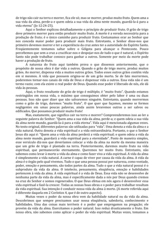 de trigo não cair na terra e morrer, fica ele só; mas se morrer, produz muito fruto. Quem ama a
sua vida da alma, perde-a e quem odeia a sua vida da alma neste mundo, guardá-la-á para a
vida eterna" (Jo 12:24-25).
        Aqui o Senhor explicou detalhadamente o princípio de produzir fruto. O grão de trigo
deve primeiro morrer para então produzir muito fruto. A morte é a vereda necessária para a
produção de fruto; é o único caminho para produzir fruto. Costumamos orar ao Senhor que
nos conceda maior poder para produzir mais fruto. Entretanto, o Senhor disse-nos que
primeiro devemos morrer e ter a experiência da cruz antes ter a autoridade do Espírito Santo.
Freqüentemente tentamos saltar sobre o Gólgota para alcançar o Pentecoste. Pouco
percebemos que sem a cruz a crucificar-nos e despojar-nos de tudo o que é natural, o Espírito
Santo não pode trabalhar conosco para ganhar a outros. Somente por meio da morte pode
haver a produção de fruto.
        A natureza do fruto aqui também prova o que dissemos anteriormente, que o
propósito de nossa obra é dar vida a outros. Quando o grão de trigo morre, produz muitos
grãos. Ao morrer, dispensa vida a muitos outros grãos. Todos esses outros grãos contêm vida
em si mesmos. A vida que possuem origina-se de um grão morto. Se de fato morrermos,
poderemos tornar-nos canais de vida de Deus e dispensar vida a outros. Essa vida não é um
termo vazio; com ela existe o real poder de Deus. Quando esse poder é liberado de nós, ele dá
vida às pessoas.
        Aqui, o fruto resultante do grão de trigo é múltiplo; é "muito fruto". Quando estamos
restringidos em nossa vida, o máximo que conseguimos obter pelo labor é uma ou duas
pessoas. Isso não quer dizer que não salvaremos ninguém. Entretanto, quando morrermos
como o grão de trigo, daremos "muito fruto". O que quer que façamos, mesmo se formos
negligentes em umas poucas palavras, ainda assim levaremos outros a ser salvos ou
edificados. Que possamos produzir muito fruto!
        Mas, exatamente, que significa cair na terra e morrer? Compreenderemos isso ao ler a
seguinte palavra do Senhor: "Quem ama a sua vida da alma, perde-a; e quem odeia a sua vida
da alma neste mundo, guardá-la-á para a vida eterna". Vida aqui é mencionada algumas vezes.
No texto original, diferentes palavras são utilizadas para "vida". Uma denota a vida da alma e a
vida natural. Outra denota a vida espiritual e a vida extraordinária. Portanto, o que o Senhor
Jesus diz aqui é: "Quem ama a vida da alma perderá a vida espiritual; e quem odeia a vida da
alma neste mundo, guardará a vida espiritual para a eternidade". Posto de maneira simples,
esse versículo diz-nos que deveríamos colocar a vida da alma na morte da mesma maneira
que um grão de trigo é plantado na terra. Posteriormente, daremos muito fruto na vida
espiritual, que permanecerão eternamente. Queremos ter muito fruto. Entretanto, não
sabemos como levar à morte a vida da alma e como fazer viva a vida espiritual. A vida da alma
é simplesmente a vida natural. A carne é capaz de viver por causa da vida da alma. A vida da
alma é o órgão pelo qual vivemos. Tudo o que uma pessoa possui por natureza, como vontade,
poder, emoção e pensamento, são todos partes da alma. Tudo o que a vida natural possui é o
subproduto da vida da alma. O intelecto, pensamento, eloqüência, emoção e habilidades
pertencem à vida da alma. A vida espiritual é a vida de Deus. Essa vida não se desenvolve de
nenhuma parte da vida da alma, mas é especificamente dada a nós por Deus quando cremos
na cruz do Senhor e somos regenerados. O que Deus efetua em nós agora é desenvolver essa
vida espiritual e fazê-la crescer. Todas as nossas boas obras e o poder para trabalhar resultam
da vida espiritual. Sua intenção é conduzir nossa vida da alma à morte. (A morte referida aqui
é diferente daquela em 2 Coríntios 4, que é de outro aspecto).
        Muitas vezes o poder da nossa obra vem da habilidade natural ou da vida da alma.
Descobrimos que sempre precisamos usar nossa eloqüência, sabedoria, conhecimento e
habilidades. Uma das coisas mais terríveis é o poder que empregamos na pregação; ele
provém da vida da alma. Exercitamos o poder natural. Isso reduz drasticamente o fruto. Em
nossa obra, não sabemos como aplicar o poder da vida espiritual. Muitas vezes, tomamos a
 