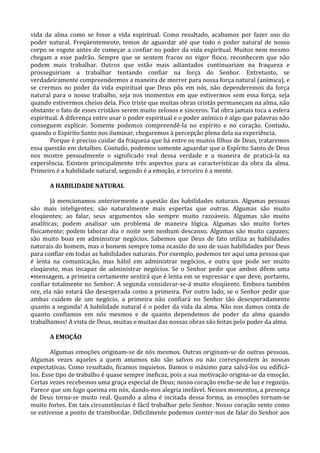 vida da alma como se fosse a vida espiritual. Como resultado, acabamos por fazer uso do
poder natural. Freqüentemente, temos de aguardar até que todo o poder natural de nosso
corpo se esgote antes de começar a confiar no poder da vida espiritual. Muitos nem mesmo
chegam a esse padrão. Sempre que se sentem fracos no vigor físico, reconhecem que não
podem mais trabalhar. Outros que estão mais adiantados continuariam na fraqueza e
prosseguiriam a trabalhar tentando confiar na força do Senhor. Entretanto, se
verdadeiramente compreendermos a maneira de morrer para nossa força natural (anímica), e
se crermos no poder da vida espiritual que Deus pôs em nós, não dependeremos da força
natural para o nosso trabalho, seja nos momentos em que estivermos sem essa força, seja
quando estivermos cheios dela. Fico triste que muitas obras cristãs permaneçam na alma, não
obstante o fato de esses cristãos serem muito zelosos e sinceros. Tal obra jamais toca a esfera
espiritual. A diferença entre usar o poder espiritual e o poder anímico é algo que palavras não
conseguem explicar. Somente podemos compreendê-la no espírito e no coração. Contudo,
quando o Espírito Santo nos iluminar, chegaremos à percepção plena dela na experiência.
       Porque é preciso cuidar da fraqueza que há entre os muitos filhos de Deus, trataremos
essa questão em detalhes. Contudo, podemos somente aguardar que o Espírito Santo de Deus
nos mostre pessoalmente o significado real dessa verdade e a maneira de praticá-la na
experiência. Existem principalmente três aspectos para as características da obra da alma.
Primeiro é a habilidade natural, segundo é a emoção, e terceiro é a mente.

       A HABILIDADE NATURAL

        Já mencionamos anteriormente a questão das habilidades naturais. Algumas pessoas
são mais inteligentes; são naturalmente mais espertas que outras. Algumas são muito
eloqüentes; ao falar, seus argumentos são sempre muito razoáveis. Algumas são muito
analíticas; podem analisar um problema de maneira lógica. Algumas são muito fortes
fisicamente; podem laborar dia e noite sem nenhum descanso. Algumas são muito capazes;
são muito boas em administrar negócios. Sabemos que Deus de fato utiliza as habilidades
naturais do homem, mas o homem sempre toma ocasião do uso de suas habilidades por Deus
para confiar em todas as habilidades naturais. Por exemplo, podemos ter aqui uma pessoa que
é lenta na comunicação, mas hábil em administrar negócios, e outra que pode ser muito
eloqüente, mas incapaz de administrar negócios. Se o Senhor pedir que ambos dêem uma
•mensagem, a primeira certamente sentirá que é lenta em se expressar e que deve, portanto,
confiar totalmente no Senhor. A segunda considerar-se-á muito eloqüente. Embora também
ore, ela não estará tão desesperada como a primeira. Por outro lado, se o Senhor pedir que
ambas cuidem de um negócio, a primeira não confiará no Senhor tão desesperadamente
quanto a segunda! A habilidade natural é o poder da vida da alma. Não nos damos conta de
quanto confiamos em nós mesmos e de quanto dependemos do poder da alma quando
trabalhamos! A vista de Deus, muitas e muitas das nossas obras são feitas pelo poder da alma.

       A EMOÇÃO

        Algumas emoções originam-se de nós mesmos. Outras originam-se de outras pessoas.
Algumas vezes aqueles a quem amamos não são salvos ou não correspondem às nossas
expectativas. Como resultado, ficamos inquietos. Damos o máximo para salvá-los ou edificá-
los. Esse tipo de trabalho é quase sempre ineficaz, pois a sua motivação origina-se da emoção.
Certas vezes recebemos uma graça especial de Deus; nosso coração enche-se de luz e regozijo.
Parece que um fogo queima em nós, dando-nos alegria inefável. Nesses momentos, a presença
de Deus torna-se muito real. Quando a alma é incitada dessa forma, as emoções tornam-se
muito fortes. Em tais circunstâncias é fácil trabalhar pelo Senhor. Nosso coração sente como
se estivesse a ponto de transbordar. Dificilmente podemos conter-nos de falar do Senhor aos
 