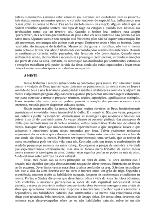 outros. Geralmente, podemos estar cônscios que devemos ser cuidadosos com as palavras.
Entretanto, nesses momentos quando o coração enche-se de especial luz, balbuciamos sem
cessar sobre as coisas de Deus. Tais obras são totalmente da emoção. Alguns acham que só
podem trabalhar quando sentem esse tipo de fogo no coração e quando eles mesmos são
arrebatados como que ao terceiro céu. Quando o Senhor leva embora essa alegria
"perceptível", eles sentirão que toneladas de peso estão em seus ombros e não podem dar um
passo mais. Algumas vezes o seu coração está frio como gelo; não há sequer uma emoção. Em
tais momentos, sentem que não podem mais pregar. Sentem-se secos e frios no interior. Como
resultado, são incapazes de trabalhar. Mesmo ao obrigar-se a trabalhar, não têm o menor
gosto pelo que fazem. Seu labor é totalmente controlado pelos sentimentos interiores. Quando
os sentimentos corretos estão presentes, eles levantam vôo como águias. Quando esses
sentimentos se vão, eles vacilam e recusam-se a prosseguir. Sentimentos, estímulos e emoções
são parte da vida da alma. Portanto, os santos que são dominados por sentimentos, estímulos
e emoções trabalham pelo poder da vida da alma; ainda não estão capacitados a levar essas
coisas à morte nem são capazes de trabalhar no espírito.

      A MENTE

       Nosso trabalho é sempre influenciado ou controlado pela mente. Por não saber como
buscar a vontade de Deus, muitas vezes tomamos os pensamentos da mente como se fosse a
vontade de Deus e nos desviamos. Acompanhar a mente e estabelecer a conduta de alguém na
mente é algo muito perigoso. Algumas vezes, quando preparamos uma mensagem, esforçamo-
nos para exercitar a mente e preparar resumos, seções, exposições, significados e exemplos.
Esses sermões são muito mortos; podem prender a atenção das pessoas e causar certo
interesse, mas não podem dispensar vida aos outros.
       Existe outro trabalho da mente. Creio que muitos obreiros de Deus freqüentemente
encontram-se envolvidos nesse indesejável trabalho. É a memória. Nós, por vezes, pregamos
aos outros a partir da memória! Memorizamos as mensagens que ouvimos e falamos aos
outros a partir do que lembramos. Às vezes falamos às pessoas partindo das passagens da
Bíblia que memorizamos ou de velhos sermões, velhos comentários. Tudo isso são obras da
mente. Não quer dizer que nunca tenhamos experimentado o que pregamos. Talvez o que
saibamos e lembremos sejam coisas ensinadas por Deus. Talvez realmente tenhamos
experimentado as coisas que sabemos e lembramos. Entretanto, isso não descarta o fato de
que ainda são obras da mente. Podemos ter experimentado uma verdade, que ao tempo da
nossa experiência pode ter sido vida para nós. Contudo, após um tempo o conhecimento da
verdade permanece somente na nossa cabeça. Começamos a pregar de memória a verdade
que experimentamos anteriormente, mas isso se tornou mero trabalho da mente. Nossa
mente e memória são órgãos da alma. Confiar nelas significa confiar no poder da vida da alma.
Ainda estamos sob o controle da vida natural.
       Essas três coisas são os itens principais da obra da alma. Tal obra anímica não é
pecado; não significa que seja absolutamente incapaz de salvar pessoas. Entretanto, os frutos
serão escassos. Deveríamos vencer essa obra da alma confiando na cruz. O Senhor Jesus disse-
nos que a vida da alma deveria cair na terra e morrer como um grão de trigo. Segundo a
experiência, amamos muito as habilidades naturais. Amamos os sentimentos e confiamos na
mente. Porém, o Senhor disse-nos que deveríamos odiar a vida da alma. Se não a odiarmos,
pelo contrário, a amarmos, perderemos o poder da vida espiritual sobrenatural. Nessa
questão, a morte da cruz deve realizar uma profunda obra. Devemos entregar à cruz a vida da
alma que apreciamos. Devemos estar dispostos a morrer com o Senhor aqui e a remover a
dependência das habilidades naturais, dos sentimentos e da mente. Não removemos essas
obras com relutância. Pelo contrário, odiámos de âmago delas. Em nossa obra, devemos não
somente estar despreocupados sobre ter ou não habilidades naturais, sobre ter ou não
 