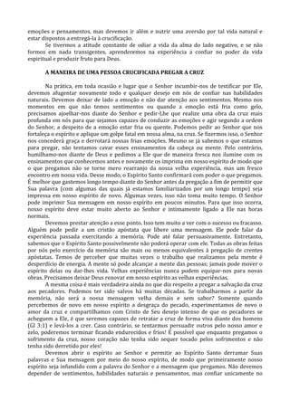 emoções e pensamentos, mas devemos ir além e nutrir uma aversão por tal vida natural e
estar dispostos a entregá-la à crucificação.
       Se tivermos a atitude constante de odiar a vida da alma do lado negativo, e se não
formos em nada transigentes, aprenderemos na experiência a confiar no poder da vida
espiritual e produzir fruto para Deus.

       A MANEIRA DE UMA PESSOA CRUCIFICADA PREGAR A CRUZ

       Na prática, em toda ocasião e lugar que o Senhor incumbir-nos de testificar por Ele,
devemos afugentar novamente todo e qualquer desejo em nós de confiar nas habilidades
naturais. Devemos deixar de lado a emoção e não dar atenção aos sentimentos. Mesmo nos
momentos em que não temos sentimentos ou quando a emoção está fria como gelo,
precisamos ajoelhar-nos diante do Senhor e pedir-Lhe que realize uma obra da cruz mais
profunda em nós para que sejamos capazes de conduzir as emoções e agir segundo a ordem
do Senhor, a despeito de a emoção estar fria ou quente. Podemos pedir ao Senhor que nos
fortaleça o espírito e aplique um golpe fatal em nossa alma, na cruz. Se fizermos isso, o Senhor
nos concederá graça e derrotará nossas frias emoções. Mesmo se já sabemos o que estamos
para pregar, não tentamos cavar esses ensinamentos da cabeça ou mente. Pelo contrário,
humilhamo-nos diante de Deus e pedimos a Ele que de maneira fresca nos ilumine com os
ensinamentos que conhecemos antes e novamente os imprima em nosso espírito de modo que
o que pregamos não se torne mero rearranjo da nossa velha experiência, mas um fresco
encontro em nossa vida. Desse modo, o Espírito Santo confirmará com poder o que pregamos.
É melhor que gastemos longo tempo diante do Senhor antes da pregação a fim de permitir que
Sua palavra (com algumas das quais já estamos familiarizados por um longo tempo) seja
impressa em nosso espírito de novo. Algumas vezes, isso não toma muito tempo. O Senhor
pode imprimir Sua mensagem em nosso espírito em poucos minutos. Para que isso ocorra,
nosso espírito deve estar muito aberto ao Senhor e intimamente ligado a Ele nas horas
normais.
       Devemos prestar atenção a esse ponto. Isso tem muito a ver com o sucesso ou fracasso.
Alguém pode pedir a um cristão apóstata que libere uma mensagem. Ele pode falar da
experiência passada exercitando a memória. Pode até falar persuasivamente. Entretanto,
sabemos que o Espírito Santo possivelmente não poderá operar com ele. Todas as obras feitas
por nós pelo exercício da memória são mais ou menos equivalentes à pregação de crentes
apóstatas. Temos de perceber que muitas vezes o trabalho que realizamos pela mente é
desperdício de energia. A mente só pode alcançar a mente das pessoas; jamais pode mover o
espírito delas ou dar-lhes vida. Velhas experiências nunca podem equipar-nos para novas
obras. Precisamos deixar Deus renovar em nosso espírito as velhas experiências.
       A mesma coisa é mais verdadeira ainda no que diz respeito a pregar a salvação da cruz
aos pecadores. Podemos ter sido salvos há muitas décadas. Se trabalharmos a partir da
memória, não será a nossa mensagem velha demais e sem sabor? Somente quando
percebemos de novo em nosso espírito a desgraça do pecado, experimentamos de novo o
amor da cruz e compartilhamos com Cristo de Seu desejo intenso de que os pecadores se
acheguem a Ele, é que seremos capazes de retratar a cruz de forma viva diante dos homens
(Gl 3:1) e levá-los a crer. Caso contrário, se tentarmos persuadir outros pelo nosso amor e
zelo, poderemos terminar ficando endurecidos e frios! É possível que enquanto pregamos o
sofrimento da cruz, nosso coração não tenha sido sequer tocado pelos sofrimentos e não
tenha sido derretido por eles!
       Devemos abrir o espírito ao Senhor e permitir ao Espírito Santo derramar Suas
palavras e Sua mensagem por meio do nosso espírito, de modo que primeiramente nosso
espírito seja infundido com a palavra do Senhor e a mensagem que pregamos. Não devemos
depender de sentimentos, habilidades naturais e pensamentos, mas confiar unicamente no
 
