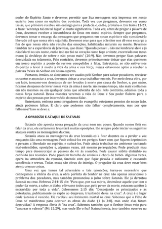 poder do Espírito Santo e devemos permitir que Sua mensagem seja impressa em nosso
espírito bem como no espírito dos ouvintes. Toda vez que pregamos, devemos ser como
Isaías, que primeiro recebeu um encargo para a profecia e, então, proferiu-a. Em Isaías 13-23,
a frase "sentença tal em tal lugar" é muito significativa. Toda vez, antes de pregar a palavra de
Deus, devemos receber a incumbência de Deus em nosso espírito. Sempre que pregamos,
devemos tomar o encargo da mensagem que pregamos em nosso espírito e não considerá-lo
liberado até que nossa obra seja feita. Devemos orar para que o Senhor nos dê esse encargo a
fim de que nossa obra não resulte das emoções, habilidades naturais ou mente. Devemos
também ter a experiência de Jeremias, que disse: "Quando pensei: . não me lembrarei dele e já
não falarei no seu nome, então isso me foi no coração como fogo ardente, encerrado nos meus
ossos; já desfaleço de sofrer e não posso mais" (20:9). Não devemos pregar Suas palavras
descuidada ou tolamente. Pelo contrário, devemos primeiramente deixar que elas queimem
em nosso espírito a ponto de sermos compelidos a falar. Entretanto, se não estivermos
dispostos a levar à morte a vida da alma e sua força, nunca estaremos aptos a receber a
palavra fresca do Senhor em nosso espírito.
        Portanto, irmãos, se almejamos ser usados pelo Senhor para salvar pecadores, reavivar
os santos e anunciar a cruz, devemos deixar a cruz trabalhar em nós. Por meio dessa obra, por
um lado, tornamo-nos desejosos de ser levados à morte por causa do Senhor, e, por outro,
ficamos desejosos de levar nossa vida da alma à morte. Ao mesmo tempo, não mais confiamos
em nós mesmos ou em qualquer coisa que advenha de nós. Pelo contrário, odiámos toda a
nossa força natural. Dessa maneira veremos a vida de Deus e Seu poder fluírem para o
espírito das pessoas por intermédio do nosso falar.
        Entretanto, embora como pregadores do evangelho estejamos prontos do nosso lado,
ainda podemos falhar. É claro que podemos não falhar completamente, mas por que
falhamos? Isso se deve a:

       A OPRESSÃO E ATAQUE DE SATANÁS

       Satanás não aprecia nossa pregação da cruz nem um pouco. Quando somos fiéis em
falar da cruz, ele certamente levantará muitas oposições. Ele sempre pode iniciar os seguintes
ataques contra os mensageiros da cruz.
       Satanás ataca os mensageiros da cruz levando-os a ficar doentes ou a perder a voz
enquanto dão uma mensagem. Pode colocá-los em perigos, fazer com que fiquem deprimidos
e percam a liberdade no espírito, e sufocá-los. Pode ainda trabalhar no ambiente incitando
mal-entendidos, oposições e, algumas vezes, até mesmo perseguições. Pode produzir mau
tempo para desencorajar as pessoas de vir às reuniões. Pode causar súbito distúrbio ou
confusão nas reuniões. Pode produzir barulho de animais e choro de bebês. Algumas vezes,
opera na atmosfera da reunião, fazendo com que fique pesada e sufocante e causando
sonolência e trevas. Todas essas são obras do inimigo. O pregador da cruz deve estar bem
atento a essas coisas.
       Uma vez que temos tal adversário e tais oposições, torna-se necessário que
conheçamos a vitória da cruz. A obra perfeita do Senhor na cruz não apenas solucionou o
problema dos pecadores, mas também pronunciou o juízo sobre Satanás. Ele já derrotou
Satanás na cruz. Hebreus 2:14-15 diz: "Para que, por sua morte, destruísse aquele que tem o
poder da morte, a saber, o diabo, e livrasse todos que, pelo pavor da morte, estavam sujeitos à
escravidão por toda a vida". Colossenses 2:15 diz: "Despojando os principados e as
potestades, publicamente os expôs ao desprezo, triunfando deles na cruz". A cruz é o lugar
onde Satanás é vencido. Ele recebeu seu ferimento mortal na cruz. Sabemos que o Filho de
Deus se manifestou para destruir as obras do diabo (1 Jo 3:8), mas onde elas foram
destruídas? A resposta óbvia é: "na cruz". Sabemos também que o Senhor Jesus veio para
"amarrar o valente" (Mt 12:29), mas onde Ele o fez? Naturalmente, isso também ocorreu na
 