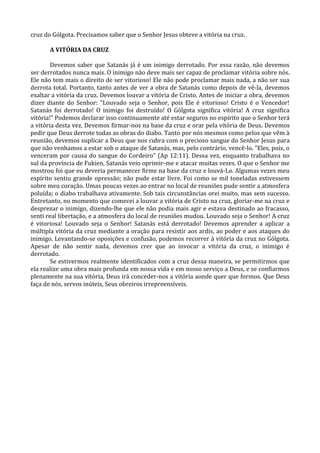 cruz do Gólgota. Precisamos saber que o Senhor Jesus obteve a vitória na cruz.

       A VITÓRIA DA CRUZ

        Devemos saber que Satanás já é um inimigo derrotado. Por essa razão, não devemos
ser derrotados nunca mais. O inimigo não deve mais ser capaz de proclamar vitória sobre nós.
Ele não tem mais o direito de ser vitorioso! Ele não pode proclamar mais nada, a não ser sua
derrota total. Portanto, tanto antes de ver a obra de Satanás como depois de vê-la, devemos
exaltar a vitória da cruz. Devemos louvar a vitória de Cristo. Antes de iniciar a obra, devemos
dizer diante do Senhor: "Louvado seja o Senhor, pois Ele é vitorioso! Cristo é o Vencedor!
Satanás foi derrotado! O inimigo foi destruído! O Gólgota significa vitória! A cruz significa
vitória!" Podemos declarar isso continuamente até estar seguros no espírito que o Senhor terá
a vitória desta vez. Devemos firmar-nos na base da cruz e orar pela vitória de Deus. Devemos
pedir que Deus derrote todas as obras do diabo. Tanto por nós mesmos como pelos que vêm à
reunião, devemos suplicar a Deus que nos cubra com o precioso sangue do Senhor Jesus para
que não venhamos a estar sob o ataque de Satanás, mas, pelo contrário, vencê-lo. "Eles, pois, o
venceram por causa do sangue do Cordeiro" (Ap 12:11). Dessa vez, enquanto trabalhava no
sul da província de Fukien, Satanás veio oprimir-me e atacar muitas vezes. O que o Senhor me
mostrou foi que eu deveria permanecer firme na base da cruz e louvá-Lo. Algumas vezes meu
espírito sentiu grande opressão; não pude estar livre. Foi como se mil toneladas estivessem
sobre meu coração. Umas poucas vezes ao entrar no local de reuniões pude sentir a atmosfera
poluída; o diabo trabalhava ativamente. Sob tais circunstâncias orei muito, mas sem sucesso.
Entretanto, no momento que comecei a louvar a vitória de Cristo na cruz, gloriar-me na cruz e
desprezar o inimigo, dizendo-lhe que ele não podia mais agir e estava destinado ao fracasso,
senti real libertação, e a atmosfera do local de reuniões mudou. Louvado seja o Senhor! A cruz
é vitoriosa! Louvado seja o Senhor! Satanás está derrotado! Devemos aprender a aplicar a
múltipla vitória da cruz mediante a oração para resistir aos ardis, ao poder e aos ataques do
inimigo. Levantando-se oposições e confusão, podemos recorrer à vitória da cruz no Gólgota.
Apesar de não sentir nada, devemos crer que ao invocar a vitória da cruz, o inimigo é
derrotado.
        Se estivermos realmente identificados com a cruz dessa maneira, se permitirmos que
ela realize uma obra mais profunda em nossa vida e em nosso serviço a Deus, e se confiarmos
plenamente na sua vitória, Deus irá conceder-nos a vitória aonde quer que formos. Que Deus
faça de nós, servos inúteis, Seus obreiros irrepreensíveis.
 