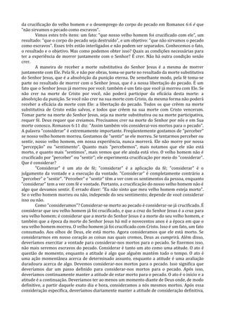 da crucificação do velho homem e o desemprego do corpo do pecado em Romanos 6:6 é que
"não sirvamos o pecado como escravos".
        Vimos estes três itens: um fato: "que nosso velho homem foi crucificado com ele", um
resultado: "que o corpo do pecado seja destruído", e um objetivo: "que não sirvamos o pecado
como escravos". Esses três estão interligados e não podem ser separados. Conhecemos o fato,
o resultado e o objetivo. Mas como podemos obter isso? Quais as condições necessárias para
ter a experiência de morrer juntamente com o Senhor? É crer. Não há outra condição senão
crer.
        A maneira de receber a morte substitutiva do Senhor Jesus é a mesma de morrer
juntamente com Ele. Pela fé, e não por obras, toma-se parte no resultado da morte substitutiva
do Senhor Jesus, que é a absolvição da punição eterna. De semelhante modo, pela fé toma-se
parte no resultado de morrer com o Senhor Jesus, que é a nossa libertação do pecado. É um
fato que o Senhor Jesus já morreu por você; também é um fato que você já morreu com Ele. Se
não crer na morte de Cristo por você, não poderá participar da eficácia desta morte: a
absolvição da punição. Se você não crer na sua morte com Cristo, da mesma forma não poderá
receber a eficácia da morte com Ele: a libertação do pecado. Todos os que crêem na morte
substitutiva de Cristo estão salvos, e todos que crêem na sua morte com Cristo venceram.
Tomar parte na morte do Senhor Jesus, seja na morte substitutiva ou na morte participativa,
requer fé. Deus requer que creiamos. Precisamos crer na morte do Senhor por nós e em Sua
morte conosco. Romanos 6:11 diz: "Assim também vós considerai-vos mortos para o pecado".
A palavra "considerar" é extremamente importante. Freqüentemente gostamos de "perceber"
se nosso velho homem morreu. Gostamos de "sentir" se ele morreu. Se tentarmos perceber ou
sentir, nosso velho homem, em nossa experiência, nunca morrerá. Ele não morre por nossa
"percepção" ou "sentimento". Quanto mais "percebemos", mais notamos que ele não está
morto, e quanto mais "sentimos", mais vemos que ele ainda está vivo. O velho homem não é
crucificado por "perceber" ou "sentir"; ele experimenta crucificação por meio do "considerar".
Que é considerar?
        "Considerar" é um ato de fé; "considerar" é a aplicação da fé; "considerar" é o
julgamento da vontade e a execução da vontade. "Considerar" é completamente contrário a
"perceber" e "sentir". "Perceber" e "sentir" têm a ver com os sentimentos da pessoa, enquanto
"considerar" tem a ver com fé e vontade. Portanto, a crucificação do nosso velho homem não é
algo que devamos sentir. É errado dizer: "Eu não sinto que meu velho homem esteja morto".
Se o velho homem morreu ou não, independe do seu sentimento; depende de você considerar
isso ou não.
        Como "consideramos"? Considerar-se morto ao pecado é considerar-se já crucificado. É
considerar que seu velho homem já foi crucificado, e que a cruz do Senhor Jesus é a cruz para
seu velho homem; é considerar que a morte do Senhor Jesus é a morte do seu velho homem, e
também que a época da morte do Senhor Jesus há mil e novecentos anos é a época em que o
seu velho homem morreu. O velho homem já foi crucificado com Cristo. Isso é um fato, um fato
consumado. Aos olhos de Deus, ele está morto. Agora consideramos que ele está morto. Se
considerarmos em nosso coração as coisas nas quais cremos, Deus as cumprirá. Além disso,
deveríamos exercitar a vontade para considerar-nos mortos para o pecado. Se fizermos isso,
não mais seremos escravos do pecado. Considerar é tanto um ato como uma atitude. O ato é
questão de momento, enquanto a atitude é algo que alguém mantém todo o tempo. O ato é
uma ação momentânea acerca de determinado assunto, enquanto a atitude é uma avaliação
duradoura acerca de algo. Devemos considerar-nos mortos para o pecado. Isso significa que
deveríamos dar um passo definido para considerar-nos mortos para o pecado. Após isso,
deveríamos continuamente manter a atitude de estar morto para o pecado. O ato é o início e a
atitude é a continuação. Deveríamos ter ao menos um momento diante de Deus onde, de modo
definitivo, a partir daquele exato dia e hora, consideramos a nós mesmos mortos. Após essa
consideração específica, deveríamos diariamente manter a atitude de consideração definitiva,
 