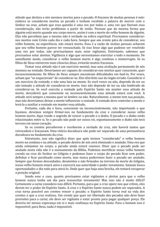 atitude que declara a nós mesmos mortos para o pecado. O fracasso de muitas pessoas é este:
embora se considerem mortas ao pecado e tenham recebido a palavra de morrer com o
Senhor na cruz, acham que essa questão é uma vez por todas e, uma vez que fizeram essa
consideração, não terão problemas a partir de então. Pensam que da mesma forma que
alguém está morto quando seu corpo morre, assim é com a morte do velho homem de alguém.
Elas não percebem que o mesmo não é verdade na esfera espiritual. Precisamos considerar-
nos mortos com Cristo cada dia e cada hora. Sempre que um crente pára de considerar, seu
velho homem, na experiência, não estará morto. Essa é a razão de muitas pessoas acharem
que seu velho homem parece ter ressuscitado. Se isso fosse algo que pudesse ser resolvido
uma vez por todas, não precisaríamos mais estar vigilantes. Entretanto, sabemos que
precisamos estar atentos. Vigilância é algo que necessitamos exercitar a todo o momento. De
semelhante modo, considerar o velho homem morto é algo contínuo e ininterrupto. Se os
filhos de Deus estiverem mais cônscios disso, evitarão muitos fracassos.
        Tomar essa atitude não é um exercício mental, mas uma avaliação permanente de nós
mesmos na vontade. Deveríamos ser capazes de considerar-nos mortos quer consciente, quer
inconscientemente. Os filhos de Deus sempre encontram dificuldades em fazê-lo. Por vezes,
acham que "se esqueceram" de considerar-se. Eles têm feito uso do órgão errado. Considerar é
um exercício da vontade, e não uma luta na mente. Se você vence ou não, depende de ter ou
não tomado a atitude de considerar-se morto. Isso não depende de ter ou não lembrado de
considerar-se. Se você exercita a vontade pelo Espírito Santo em manter essa atitude de
morte, descobrirá que consciente ou inconscientemente essa atitude estará com você. A
atitude será sempre a mesma quer se lembre ou não. Naturalmente, a mente tem sua posição,
mas não deveríamos deixar a mente influenciar a vontade. A vontade deve controlar a mente e
levá-la a auxiliar a vontade em manter essa atitude.
        Portanto, cada dia e hora, consciente ou inconscientemente, não importando o que
façamos, devemos sempre firmar-nos no fundamento da cruz e considerar nosso velho
homem morto. Aqui reside o segredo de vencer o pecado e o diabo. O pecado e o diabo estão
relacionados entre si. Se o pecado não pode ser nosso rei, espontaneamente o diabo não terá
terreno em nosso coração.
        Se os crentes perceberem e receberem a verdade da cruz, não haverá tantos que
retrocedem e fracassam. Uma vitória duradoura não pode ser separada de uma permanência
duradoura no fundamento da cruz.
        Entretanto, isso não significa dizer que após termos "considerado" o velho homem
morto na conduta e na atitude, o pecado dentro de nós será eliminado e anulado. Uma vez que
ainda estejamos no corpo, o pecado ainda estará conosco. Dizer que o pecado pode ser
anulado nesta vida não é o ensinamento da Bíblia. Podemos mortificar nosso velho homem
crendo na cruz do Senhor no Gólgota e podemos fazer o corpo do pecado ficar sem poder,
definhar e ficar paralisado como morto, mas nunca poderemos fazer o pecado ser anulado.
Sempre que formos descuidados, desatentos e não firmados no terreno da morte do Gólgota,
nosso velho homem estará ativo e exercerá sua autoridade e poder novamente. Satanás busca
oportunidades o dia todo para ativá-lo. Onde quer que haja uma brecha, ele tentará recuperar
a posição original.
        Sendo esse o caso, quanto precisamos estar vigilantes e alertas para que o velho
homem nunca tenha um dia para ressuscitar novamente! Mas isso não é muito difícil?
Certamente a carne considera isso difícil. Portanto, para que a cruz opere nos que crêem, eles
devem ter o poder do Espírito Santo. A cruz e o Espírito Santo nunca podem ser separados. A
cruz torna possível aos crentes vencer o pecado; o Espírito Santo torna real na vida dos
crentes o que a cruz realizou. Um crente que quer ser libertado dos pecados não deve fazer
provisões para a carne; ele deve ser vigilante e estar pronto para pagar qualquer preço. Ele
deveria ter menos esperança em si e mais confiança no Espírito Santo. Para o homem isso é
impossível; para Deus, nada é impossível.
 