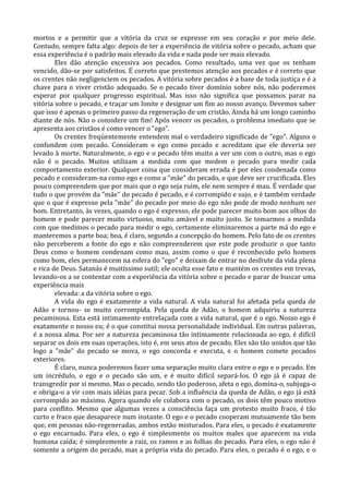 mortos e a permitir que a vitória da cruz se expresse em seu coração e por meio dele.
Contudo, sempre falta algo: depois de ter a experiência de vitória sobre o pecado, acham que
essa experiência é o padrão mais elevado da vida e nada pode ser mais elevado.
        Eles dão atenção excessiva aos pecados. Como resultado, uma vez que os tenham
vencido, dão-se por satisfeitos. É correto que prestemos atenção aos pecados e é correto que
os crentes não negligenciem os pecados. A vitória sobre pecados é a base de toda justiça e é a
chave para o viver cristão adequado. Se o pecado tiver domínio sobre nós, não poderemos
esperar por qualquer progresso espiritual. Mas isso não significa que possamos parar na
vitória sobre o pecado, e traçar um limite e designar um fim ao nosso avanço. Devemos saber
que isso é apenas o primeiro passo da regeneração de um cristão. Ainda há um longo caminho
diante de nós. Não o considere um fim! Após vencer os pecados, o problema imediato que se
apresenta aos cristãos é como vencer o "ego".
        Os crentes freqüentemente entendem mal o verdadeiro significado de "ego". Alguns o
confundem com pecado. Consideram o ego como pecado e acreditam que ele deveria ser
levado à morte. Naturalmente, o ego e o pecado têm muito a ver um com o outro, mas o ego
não é o pecado. Muitos utilizam a medida com que medem o pecado para medir cada
comportamento exterior. Qualquer coisa que consideram errada é por eles condenada como
pecado e consideram-na como ego e como a "mãe" do pecado, e que deve ser crucificada. Eles
pouco compreendem que por mais que o ego seja ruim, ele nem sempre é mau. É verdade que
tudo o que provém da "mãe" do pecado é pecado, e é corrompido e sujo, e é também verdade
que o que é expresso pela "mãe" do pecado por meio do ego não pode de modo nenhum ser
bom. Entretanto, às vezes, quando o ego é expresso, ele pode parecer muito bom aos olhos do
homem e pode parecer muito virtuoso, muito amável e muito justo. Se tomarmos a medida
com que medimos o pecado para medir o ego, certamente eliminaremos a parte má do ego e
manteremos a parte boa; boa, é claro, segundo a concepção do homem. Pelo fato de os crentes
não perceberem a fonte do ego e não compreenderem que este pode produzir o que tanto
Deus como o homem condenam como mau, assim como o que é reconhecido pelo homem
como bom, eles permanecem na esfera do "ego" e deixam de entrar no desfrute da vida plena
e rica de Deus. Satanás é muitíssimo sutil; ele oculta esse fato e mantém os crentes em trevas,
levando-os a se contentar com a experiência da vitória sobre o pecado e parar de buscar uma
experiência mais
        elevada: a da vitória sobre o ego.
        A vida do ego é exatamente a vida natural. A vida natural foi afetada pela queda de
Adão e tornou- se muito corrompida. Pela queda de Adão, o homem adquiriu a natureza
pecaminosa. Esta está intimamente entrelaçada com a vida natural, que é o ego. Nosso ego é
exatamente o nosso eu; é o que constitui nossa personalidade individual. Em outras palavras,
é a nossa alma. Por ser a natureza pecaminosa tão intimamente relacionada ao ego, é difícil
separar os dois em suas operações, isto é, em seus atos de pecado. Eles são tão unidos que tão
logo a "mãe" do pecado se mova, o ego concorda e executa, e o homem comete pecados
exteriores.
        É claro, nunca poderemos fazer uma separação muito clara entre o ego e o pecado. Em
um incrédulo, o ego e o pecado são um, e é muito difícil separá-los. O ego já é capaz de
transgredir por si mesmo. Mas o pecado, sendo tão poderoso, afeta o ego, domina-o, subjuga-o
e obriga-o a vir com mais idéias para pecar. Sob a influência da queda de Adão, o ego já está
corrompido ao máximo. Agora quando ele colabora com o pecado, os dois têm pouco motivo
para conflito. Mesmo que algumas vezes a consciência faça um protesto muito fraco, é tão
curto e fraco que desaparece num instante. O ego e o pecado cooperam mutuamente tão bem
que, em pessoas não-regeneradas, ambos estão misturados. Para eles, o pecado é exatamente
o ego encarnado. Para eles, o ego é simplesmente os muitos males que aparecem na vida
humana caída; é simplesmente a raiz, os ramos e as folhas do pecado. Para eles, o ego não é
somente a origem do pecado, mas a própria vida do pecado. Para eles, o pecado é o ego, e o
 