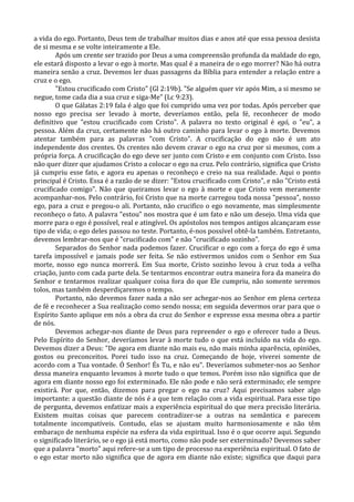 a vida do ego. Portanto, Deus tem de trabalhar muitos dias e anos até que essa pessoa desista
de si mesma e se volte inteiramente a Ele.
        Após um crente ser trazido por Deus a uma compreensão profunda da maldade do ego,
ele estará disposto a levar o ego à morte. Mas qual é a maneira de o ego morrer? Não há outra
maneira senão a cruz. Devemos ler duas passagens da Bíblia para entender a relação entre a
cruz e o ego.
        "Estou crucificado com Cristo" (Gl 2:19b). "Se alguém quer vir após Mim, a si mesmo se
negue, tome cada dia a sua cruz e siga-Me" (Lc 9:23).
        O que Gálatas 2:19 fala é algo que foi cumprido uma vez por todas. Após perceber que
nosso ego precisa ser levado à morte, deveríamos então, pela fé, reconhecer de modo
definitivo que "estou crucificado com Cristo". A palavra no texto original é egó, o "eu", a
pessoa. Além da cruz, certamente não há outro caminho para levar o ego à morte. Devemos
atentar também para as palavras "com Cristo". A crucificação do ego não é um ato
independente dos crentes. Os crentes não devem cravar o ego na cruz por si mesmos, com a
própria força. A crucificação do ego deve ser junto com Cristo e em conjunto com Cristo. Isso
não quer dizer que ajudamos Cristo a colocar o ego na cruz. Pelo contrário, significa que Cristo
já cumpriu esse fato, e agora eu apenas o reconheço e creio na sua realidade. Aqui o ponto
principal é Cristo. Essa é a razão de se dizer: "Estou crucificado com Cristo", e não "Cristo está
crucificado comigo". Não que queiramos levar o ego à morte e que Cristo vem meramente
acompanhar-nos. Pelo contrário, foi Cristo que na morte carregou toda nossa "pessoa", nosso
ego, para a cruz e pregou-o ali. Portanto, não crucifico o ego novamente, mas simplesmente
reconheço o fato. A palavra "estou" nos mostra que é um fato e não um desejo. Uma vida que
morre para o ego é possível, real e atingível. Os apóstolos nos tempos antigos alcançaram esse
tipo de vida; o ego deles passou no teste. Portanto, é-nos possível obtê-la também. Entretanto,
devemos lembrar-nos que é "crucificado com" e não "crucificado sozinho".
        Separados do Senhor nada podemos fazer. Crucificar o ego com a força do ego é uma
tarefa impossível e jamais pode ser feita. Se não estivermos unidos com o Senhor em Sua
morte, nosso ego nunca morrerá. Em Sua morte, Cristo sozinho levou à cruz toda a velha
criação, junto com cada parte dela. Se tentarmos encontrar outra maneira fora da maneira do
Senhor e tentarmos realizar qualquer coisa fora do que Ele cumpriu, não somente seremos
tolos, mas também desperdiçaremos o tempo.
        Portanto, não devemos fazer nada a não ser achegar-nos ao Senhor em plena certeza
de fé e reconhecer a Sua realização como sendo nossa; em seguida devermos orar para que o
Espírito Santo aplique em nós a obra da cruz do Senhor e expresse essa mesma obra a partir
de nós.
        Devemos achegar-nos diante de Deus para repreender o ego e oferecer tudo a Deus.
Pelo Espírito do Senhor, deveríamos levar à morte tudo o que está incluído na vida do ego.
Devemos dizer a Deus: "De agora em diante não mais eu, não mais minha aparência, opiniões,
gostos ou preconceitos. Porei tudo isso na cruz. Começando de hoje, viverei somente de
acordo com a Tua vontade. Ó Senhor! És Tu, e não eu". Deveríamos submeter-nos ao Senhor
dessa maneira enquanto levamos à morte tudo o que temos. Porém isso não significa que de
agora em diante nosso ego foi exterminado. Ele não pode e não será exterminado; ele sempre
existirá. Por que, então, dizemos para pregar o ego na cruz? Aqui precisamos saber algo
importante: a questão diante de nós é a que tem relação com a vida espiritual. Para esse tipo
de pergunta, devemos enfatizar mais a experiência espiritual do que mera precisão literária.
Existem muitas coisas que parecem contradizer-se a outras na semântica e parecem
totalmente incompatíveis. Contudo, elas se ajustam muito harmoniosamente e não têm
embaraço de nenhuma espécie na esfera da vida espiritual. Isso é o que ocorre aqui. Segundo
o significado literário, se o ego já está morto, como não pode ser exterminado? Devemos saber
que a palavra "morto" aqui refere-se a um tipo de processo na experiência espiritual. O fato de
o ego estar morto não significa que de agora em diante não existe; significa que daqui para
 