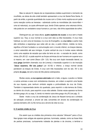 Mas no século IV, depois de os imperadores cristãos suprimirem o tormento da
crucifixão, as obras de arte cristã também apresentam a cruz de Sexta-Feira Santa. A
partir de então, a grande quantidade de cruzes com o Cristo morto explica-se em parte
como reacção contra as heresias - sobretudo contra os monofisitas (de mono+fisis =
uma só natureza), os quais afirmavam que, tendo Cristo apenas uma natureza divina,
não podia ter um verdadeiro corpo humano e, por isso, não tinha capacidade de sofrer.


       Distinguem-se, por essa altura, quatro espécies de cruzes: a cruz sem a haste
superior (ou Tau), a cruz normal e a cruz com dois ou três travessões. A cruz mais
habitual, ou com uma só travessa, é a cruz do Evangelho, ou cruz latina: a parte mais
alta simboliza a esperança que sobe até ao céu; a parte inferior, metida na terra,
significa a fé bem fundada e a comunicação com o mundo inferior; os braços laterais,
o amor estendido até aos inimigos. A parte vertical da cruz é muitas vezes referida
como uma espécie de escada que sobe da terra ao céu - a escada de Jacob, como
vimos (Gn 28,12) - e pode exprimir as forças anímicas do ser humano em superar-se a
si mesmo, em «ser como Deus» (Gn 3,5). Na cruz com duplo travessão lateral, ou
cruz grega (também chamada cruz de Lorena), o travessão superior é o da inscrição
"Jesus nazareno, Rei dos judeus' (Jo 19,19); o inferior, o braço normal donde
penderam os braços de Cristo. A cruz com três travessões vem do séc. XV e era
própria do papa, tal com a tara de três planos sobrepostos.


       Muitas vezes, a cruz aparece adornada com o leão, a águia, o pavão e o falcão
e outros animais e aves com simbolismos diversos, em ordem a exprimir uma faceta
da sua riqueza, pois nenhum símbolo esgota a profundidade da cruz de Cristo.
Também é representada dentro do quadrado, para exprimir a vida terrena de Cristo,
ou dentro do círculo, para exprimir a sua vida celeste. Outras vezes aparece na forma
de letra grega chi, ou seja, X, tendo no interior outra letra grega rho (P) (ver pág. 7).
       Deste modo a cruz da condenação de Jesus de Nazaré tornou-se o símbolo
de salvação universal; a árvore da vida, convertida em árvore da condenação no
paraíso terrestre (Gn 3,2-6), tornou-se a árvore da vida na cruz.


6. O sentido cristão da Cruz


       Era assim que os cristãos dos primeiros cinco séculos "olhavam" para a Cruz.
Nas igrejas mais antigas ela aparece gloriosa, iluminada, celeste, como se fosse feita
de pedras preciosas, curiosamente rodeada de plantas e de árvores, a lembrar a



                                                                                            10
 