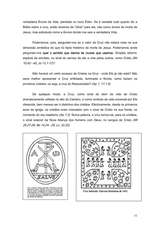 verdadeira Árvore da Vida, plantada no novo Éden. Se é verdade tudo quanto diz a
Bíblia sobre a cruz, então teremos de "olhar" para ela, não como árvore da morte de
Jesus, mas sobretudo como a Árvore donde nos veio a verdadeira Vida.


       Poderíamos, pois, perguntar-nos se o valor da Cruz não estará mais na sua
dimensão simbólica do que no facto histórico da morte de Jesus. Poderíamos ainda
perguntar-nos qual o sentido que damos às cruzes que usamos. Simples adorno,
                                                     usamos
espécie da amuleto, ou sinal do serviço de dar a vida pelos outros, como Cristo (Mc
10,42- -45, Jo 13,1-17)?


       Não haverá um certo excesso de Cristos na Cruz - onde Ele já não está? Não
seria melhor apresentar a Cruz enfeitada, iluminada e florida, como faziam os
primeiros cristãos, ou seja, a cruz do Ressuscitado? (Ap 1, 17-1 9).


       De qualquer modo, a Cruz, como sinal do dom da vida de Cristo
dramaticamente ceifada no alto do Calvário, e como símbolo da vida universal por Ele
oferecida, bem merece ser o distintivo dos cristãos. Efectivamente, desde os primeiros
anos da lgrejja, os cristãos eram marcados com o sinal de Cristo na sua fronte, no
momento do seu baptismo (Ap 7,3). Numa palavra, a cruz tornou-se, para os cristãos,
o sinal exterior da Nova Aliança dos homens com Deus, no sangue de Cristo (Mt
26,27-28, Mc 14,24- -25, Lc. 22,20).




                                                                                   11
 