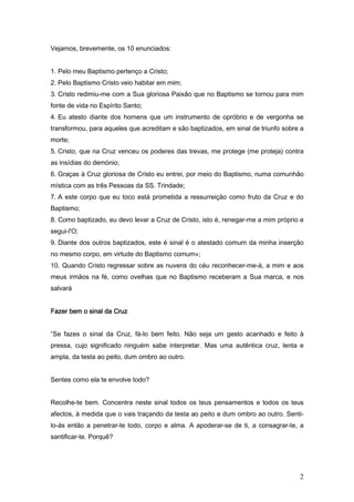 Vejamos, brevemente, os 10 enunciados:


1. Pelo meu Baptismo pertenço a Cristo;
2. Pelo Baptismo Cristo veio habitar em mim;
3. Cristo redimiu-me com a Sua gloriosa Paixão que no Baptismo se tornou para mim
fonte de vida no Espírito Santo;
4. Eu atesto diante dos homens que um instrumento de opróbrio e de vergonha se
transformou, para aqueles que acreditam e são baptizados, em sinal de triunfo sobre a
morte;
5. Cristo, que na Cruz venceu os poderes das trevas, me protege (me proteja) contra
as insídias do demónio;
6. Graças à Cruz gloriosa de Cristo eu entrei, por meio do Baptismo, numa comunhão
mística com as três Pessoas da SS. Trindade;
7. A este corpo que eu toco está prometida a ressurreição como fruto da Cruz e do
Baptismo;
8. Como baptizado, eu devo levar a Cruz de Cristo, isto é, renegar-me a mim próprio e
segui-l'O;
9. Diante dos outros baptizados, este é sinal é o atestado comum da minha inserção
no mesmo corpo, em virtude do Baptismo comum»;
10. Quando Cristo regressar sobre as nuvens do céu reconhecer-me-á, a mim e aos
meus irmãos na fé, como ovelhas que no Baptismo receberam a Sua marca, e nos
salvará


Fazer bem o sinal da Cruz


“Se fazes o sinal da Cruz, fá-lo bem feito. Não seja um gesto acanhado e feito à
pressa, cujo significado ninguém sabe interpretar. Mas uma autêntica cruz, lenta e
ampla, da testa ao peito, dum ombro ao outro.


Sentes como ela te envolve todo?


Recolhe-te bem. Concentra neste sinal todos os teus pensamentos e todos os teus
afectos, à medida que o vais traçando da testa ao peito e dum ombro ao outro. Senti-
lo-ás então a penetrar-te todo, corpo e alma. A apoderar-se de ti, a consagrar-te, a
santificar-te. Porquê?




                                                                                   2
 