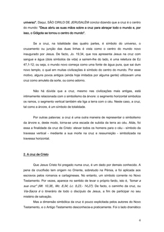 universo". Daqui, SÃO CIRILO DE JERUSALÉM conclui dizendo que a cruz é o centro
do mundo: "Deus abriu as suas mãos sobre a cruz para abraçar todo o mundo e, por
isso, o Gólgota se tornou o centro do mundo".


       Se a cruz, na totalidade das quatro partes, é símbolo do universo, o
cruzamento ou junção das duas linhas é vista como o centro do mundo novo
inaugurado por Jesus. De facto, Jo. 19,34, que nos apresenta Jesus na cruz com
sangue e água (dois símbolos da vida) a saírem-lhe do lado, é uma releitura de Ez
47,1-12; ou seja, o mundo novo começa como uma fonte de água pura, que sai dum
novo templo, o qual em muitas civilizações é símbolo do centro do mundo. Por esse
motivo, alguns povos antigos (ainda hoje imitados por alguma gente) utilizavam uma
cruz como amuleto da sorte, ou como adorno.


       Não há dúvida que a cruz, mesmo nas civilizações mais antigas, está
intimamente relacionada com o simbolismo da árvore: o segmento horizontal simboliza
os ramos, o segmento vertical também ela liga a terra com o céu. Neste caso, a cruz,
tal como a árvore, é um símbolo de totalidade.


       Por outras palavras: a cruz é uma outra maneira de representar o simbolismo
da árvore e, deste modo, torna-se uma escada de subida da terra ao céu. Aliás, foi
essa a finalidade da cruz de Cristo: elevar todos os homens para o céu - símbolo da
travessa vertical - mediante a sua morte na cruz e ressurreição - simbolizada na
travessa horizontal.




2. A cruz de Cristo


       Que Jesus Cristo foi pregado numa cruz, é um dado por demais conhecido. A
pena da crucifixão tem origem no Oriente, sobretudo na Pérsia, e foi aplicada aos
escravos pelos romanos e cartagineses. No entanto, um símbolo corrente no Novo
Testamento. Por vezes, aparece no sentido de levar o próprio fardo, isto é, "tomar a
sua cruz" (Mt. 10,38,, Mc. 8,34; Lc. 9,23,- 14,27). De facto, o caminho da cruz, ou
Via-Sacra é o itinerário de todo o discípulo de Jesus, a fim de participar no seu
mistério de salvação.
       Mas a dimensão simbólica da cruz é pouco explicitada pelos autores do Novo
Testamento, e o Antigo Testamento desconhecia-a praticamente. Foi o lado dramático



                                                                                  4
 