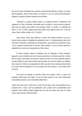 da cruz de Jesus de Nazaré que encantou primeiramente Marcos e, depois, os outros
três Evangelhos. João e Paulo deram, no entanto, à cruz um sentido profundamente
teológico, enquanto símbolo cristão da nova Páscoa:


       "Enquanto os judeus pedem sinais e os gregos buscam a sabedoria, nós
pregamos a Cristo crucificado, escândalo para os judeus e loucura para os gentios.
Mas para os eleitos, tanto judeus como gregos, Cristo é o poder e a sabedoria de
Deus." (1 Cor 1,23-24) "Julguei não dever saber coisa alguma entre vós, a não ser
Jesus Cristo e Este crucifica- do." (1 Cor2,2)


       Sem dúvida, Paulo aqui refere-se à árvore do Paraíso terrestre, em que o
homem tentou adquirir a totalidade da sabedoria, isto é, "o conhecimento do bem e do
maf' (Gn 3,5). Roubar a totalidade do conhecimento - que pertence unicamente a Deus
- tal é o pecado fundamental do homem. Pelo contrário, a cruz de Cristo exprime a
sabedoria do mundo novo inaugurado por Cristo Jesus.


       É neste contexto cultural e teológico que se interpreta a lenda medieval,
segundo a qual a madeira da cruz de Jesus provinha de um rebento que Set, o último
filho de Adão, tinha tirado da árvore da ciência do bem e do mal e plantado sobre a
tumba de Adão. É esta mesma lenda que dá origem ao nome do Calvário ou Gólgota,
isto é, lugar do Crânio ou do esqueleto de Adão, que teria sido enterrado precisamente
no monte onde fora plantada a cruz do suplício do Filho de Deus, o novo Adão (Rom
5,12-21).


       Da árvore do pecado do primeiro Adão teria surgido, assim, a árvore da
salvação trazida pelo novo Adão. A cruz de Cristo exprime o seu amor infinito pela
humanidade pecadora, como diz também São Paulo:


"Estou certo que nem a morte nem a vida nem os anjos, nem os principados nem o
presente nem o futuro, nem as potestades, nem a altura nem a profundidade nem
qualquer outra criatura poderá separar-nos do amor de Deus que está em Cristo
Jesus, nosso Senhor" (Rom 8,38-39).




                                                                                    5
 