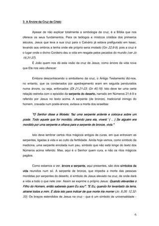 3. A Árvore da Cruz de Cristo


       Apesar de não explicar totalmente a simbologia da cruz, é a Bíblia que nos
oferece os seus fundamentos. Para os teólogos e místicos cristãos dos primeiros
séculos, Jesus que leva a sua cruz para o Calvário já estava prefigurado em lsaac,
levando aos ombros a lenha onde ele próprio seria imolado (Gn 22,6-9), pois a cruz é
o lugar onde o divino Cordeiro deu a vida em resgate pelos pecados do mundo (ver Jo
19,31-37).
       É João quem nos dá esta visão da cruz de Jesus, como árvore da vida nova
que Ele nos veio oferecer:


       Embora desconhecendo o simbolismo da cruz, o Antigo Testamento diz-nos,
no entanto, que os condenados por apedrejamento eram em seguida pendurados
numa árvore, ou seja, enforcados (Dt 21,21-23; Gn 40,19). Isto deve ter uma certa
relação estreita com o episódio da serpente do deserto, narrado em Números 21,4-9 e
referido por Jesus no texto acima. A serpente (de bronze), tradicional inimigo do
homem, cravada num poste-árvore, evitava a morte dos israelitas:


       "O Senhor disse a Moisés: 'faz uma serpente ardente e coloca-a sobre um
                                                             coloca-
poste. Todo aquele que for mordido, olhando para ela, viverá.' ( .. ) Se alguém era
mordido por uma serpente e olhava para a serpente de bronze, vivia."


       Isto deve lembrar certos ritos mágicos antigos de curas, em que entravam as
serpentes, ligadas à vida e ao culto da fertilidade. Ainda hoje vemos, como símbolo da
medicina, uma serpente enrolada num pau, símbolo que não está longe do texto dos
Números acima referido. Mas, aqui é o Senhor quem cura, e não os ritos mágicos
pagãos.


       Como estamos a ver, árvore e serpente, aqui presentes, são dois símbolos da
vida reunidos num só. A serpente de bronze, que impedia a morte das pessoas
mordidas por serpentes do deserto, é símbolo de Jesus elevado na cruz, de onde dará
a vida a todo o que nele crer. Assim se exprime o próprio Jesus: Quando elevardes o
Filho do Homem, então sabereis quem Eu sou”'. "E Eu, quando for levantado da terra,
atrairei todos a mim. E dizia isto para indicar de que morte iria morrer (Jo. 8,28; 12,32-
                                                   que
33). Os braços estendidos de Jesus na cruz - que é um símbolo de universalidade -




                                                                                        6
 