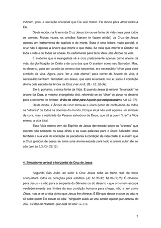 indicam, pois, a salvação universal que Ele veio trazer. Ele morre para atrair todos a
Ele.
       Deste modo, na Árvore da Cruz Jesus tornou-se fonte de vida nova para todos
os crentes. Muitas vezes, os cristãos fizeram (e fazem ainda!) da Cruz de Jesus
apenas um instrumento de suplício e de morte. Essa é uma leitura muito parcial. A
cruz não é apenas a árvore que morre e que mata. Se nela quis morrer o Criador de
toda a vida e de todas as coisas, foi certamente para fazer dela uma Árvore de vida.
       É evidente que o evangelista vê a cruz praticamente apenas como árvore da
vida, da glorificação de Cristo e de cura dos que O aceitam como seu Salvador. Mas,
no deserto, para ser curado do veneno das serpentes, era necessário "olhar para esse
símbolo da vida. Agora, para 'ter a vida eterna", para comer da Arvore da vida, é
necessário também "acreditar, em Jesus, que está levantado, isto é, subiu à condição
divina pela escada da árvore da Cruz (ver Jo 8, 28,- 12, 32-34).
       Ele é, portanto, a única fonte da Vida. E quando Jesus já estiver "levantado” na
árvore da Cruz, o mesmo evangelista dirá, referindo-se ao 'olhar' do povo no deserto
para a serpente de bronze: «Hão-de olhar para Aquele que trespassaram» (Jo 19, 37).
                           «Hão-
       Deste modo, a Árvore da Cruz torna-se o único ponto de confluência de todos
os "olhares" de todos os doentes do mundo. Porque ali já não está apenas um símbolo
de cura, mas a realidade da Pessoa salvadora de Deus, que dá a quem "crer" a Vida
eterna, a vida total.
       Essa Vida eterna vem do Espírito de Jesus derramado sobre os "crentes" que
elevam não somente os seus olhos e as suas palavras para o único Salvador, mas
também a sua vida da condição de pecadores à condição de vida cristã. E é assim que
a Cruz gloriosa de Jesus se torna uma árvore-escada para todo o crente subir até ao
céu (ver Jo 3,3; Gn 28,12).




4. Simbolismo vertical e horizontal da Cruz de Jesus


       Segundo São João, ao subir à Cruz Jesus sobe ao trono real, de onde
conquistará todos os corações para súbditos (Jo 12,32-33; 18,28-19,16). É olhando
para Jesus - e não para a serpente do Génesis ou do deserto - que o homem escapa
verdadeiramente aos limites da sua condição humana para chegar, não a ser como
Deus, mas a ter a vida divina que Jesus lhe oferece. É Ele que desce e sobe ao céu, e
só sobe quem Ele elevar ao céu: "Ninguém subiu ao céu senão aquele que desceu do
céu, o Filho do Homem, que está no céu" (Jo 3,13).


                                                                                       7
 
