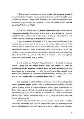 A Cruz de Jesus torna-se para o crente o único meio de subida ao céu. O
evangelista oferece-nos aqui a elevação positiva - tanto na cruz do livro dos Números,
como na cruz de Jesus - porque esta é querida por Deus, em contraposição da subida
à árvore da vida do paraíso, que é negativa, porque é exigida pelo homem para "ser
como Deus" (Gn 2,17,, 3,2-6.22).


       É na Árvore-cruz que Jesus, no aspecto descendente - Deus feito Homem - e
no aspecto ascendente - Homem que na cruz assume a condição divina - se torna
verdadeiramente o único mediador entre o céu e a terra, a ponte entre Deus e os
homens destruída pelo pecado de Adão na árvore do paraíso.
       A partir da sua elevação à Árvore da Cruz, Jesus assumiu plenamente o seu
papel de Salvador divino e universal. A mesma "árvore" que na primeira Sexta- Feira
Santa foi fonte de um escândalo horrível, no seu simbolismo, torna-se agora uma fonte
inesgotável de dinamismo para a fé dos crentes, elevando-os até Deus. E a cruz, que
nas duas traves cruzadas simbolicamente significa a união dos contrários - céu e terra,
alto e baixo, norte e sul, este e oeste, direita e esquerda -, torna-se o lugar da
reconciliação dos contrários entre os homens.


       É neste sentido que Paulo fala frequentemente da reconciliação de judeus e
pagãos: "Agora, vós que outrora estáveis longe, pelo sangue de Cristo vos
         Agora,
aproximastes. Ele é a nossa paz, Ele que de dois povos fez um só, destruindo o muro
da inimizade que os separava, (     .. ) a fim de, em si mesmo, fazer dos dois um só
homem novo, estabelecendo a paz é reconciliando com Deus, pela cruz, uns e outros
                            paz
num só Corpo, levando em si próprio a morte à inimizade." (Ef 2,13-16)


       Mas, ao sentido de subida do homem ao céu por meio da Cruz, corresponde o
sentido inverso de descida do céu à terra. A Bíblia fornece-nos já prefigurações da
cruz de Jesus no símbolo da coluna de fogo e da nuvem (muitas vezes referidas em
Êxodo e Números), e sobretudo na escada de Jacob, por onde desciam e subiam os
anjos do céu (Gn 28,12). Jesus, suspenso da cruz entre o céu e a terra, ao tornar-se o
mediador entre Deus e a humanidade pecadora, faz da cruz a sua escada de subida e
descida até junto de nós.
       Mediante a Cruz de Cristo, Deus comunica-se com a humanidade, ou melhor,
comunica à humanidade toda a riqueza do seu amor infinito. Se qualquer palavra é
sempre comunicação de si ao outro com quem se fala, e é, portanto, uma expressão



                                                                                     8
 