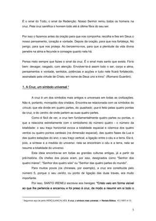 É o sinal do Todo, o sinal da Redenção. Nosso Senhor remiu todos os homens na
cruz. Pela cruz santifica o homem todo até à última fibra do seu ser.


Por isso o fazemos antes da oração para que nos componha, recolha e fixe em Deus o
nosso pensamento, coração e vontade. Depois da oração, para que nos fortaleça, No
perigo, para que nos proteja. Ao benzermo-nos, para que a plenitude da vida divina
penetre na alma e fecunde e consagre quanto nela há.


Pensa nisto sempre que fazes o sinal da cruz. É o sinal mais santo que exista. Fá-lo
bem: devagar, rasgado, com atenção. Envolver-te-á assim todo o ser, corpo e alma,
pensamentos e vontade, sentidos, potências e acções e tudo nele ficará fortalecido,
assinalado pela virtude de Cristo, em nome de Deus uno e trino” (Romano Guardini).


1. A Cruz, um símbolo universal 1


           A cruz é um dos símbolos mais antigos e universais em todas as civilizações.
Não é, portanto, monopólio dos cristãos. Encontra-se relacionada com os símbolos do
círculo, que ela divide em quatro partes, do quadrado, que é feito pelas quatro pontas
da cruz, e do centro, de onde partem as suas quatro partes.
           Como é fácil de ver, a cruz tem fundamentalmente quatro partes ou pontas, o
que a relaciona estreitamente com o simbolismo do número quatro - o número da
totalidade: o seu traço horizontal evoca a totalidade espacial e cósmica dos quatro
ventos ou quatro pontos cardeais (na dimensão espacial), das quatro fases da Lua e
das quatro estações do ano; o seu traço vertical, a ligação entre o céu e a terra. Ela é,
pois, a síntese e a medida do universo: nela se encontram o céu e a terra, nela se
resume a totalidade do universo.
           Esta ideia encontra-se em todas as grandes culturas antigas, já a partir da
pré-história. Os chefes dos povos eram, por isso, designados como "Senhor dos
quatro mares", "Senhor dos quatro sóis" ou "Senhor das quatro partes do mundo".
           Para muitos povos (os chineses, por exemplo), a cruz era constituída pelo
número 5, porque o seu centro, ou ponto de ligação das duas traves, era muito
importante.
           Por isso, SANTO IRENEU escrevia aos hereges: "Cristo veio em forma visível
                                      preso
ao que lhe pertencia e encarnou e foi preso à cruz, de modo a resumir em si todo o


1   Seguimos aqui de perto HERCULANO ALVES, A cruz, o símbolo mais universal in Revista Bíblica 43 (1997) 4-13.
                                                                   universal,           Bíblica,



                                                                                                                  3
 