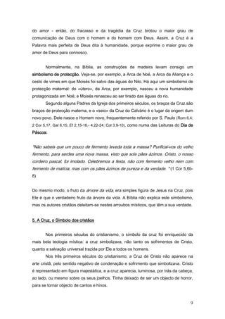do amor - então, do fracasso e da tragédia da Cruz brotou o maior grau de
comunicação de Deus com o homem e do homem com Deus. Assim, a Cruz é a
Palavra mais perfeita de Deus dita à humanidade, porque exprime o maior grau de
amor de Deus para connosco.


       Normalmente, na Bíblia, as construções de madeira levam consigo um
simbolismo de protecção. Veja-se, por exemplo, a Arca de Noé, a Arca da Aliança e o
cesto de vimes em que Moisés foi salvo das águas do Nilo. Há aqui um simbolismo de
protecção maternal: do «útero», da Arca, por exemplo, nasceu a nova humanidade
protagonizada em Noé; e Moisés renasceu ao ser tirado das águas do rio.
       Segundo alguns Padres da Igreja dos primeiros séculos, os braços da Cruz são
braços de protecção materna, e o «seio» da Cruz do Calvário é o lugar da origem dum
novo povo. Dele nasce o Homem novo, frequentemente referido por S. Paulo (Rom 6,4;
2 Cor 5,17, Gal 6,15; Ef 2,15-16,- 4,22-24; Col 3,9-10), como numa das Leituras do Dia de
Páscoa:


"Não sabeis que um pouco de fermento leveda toda a massa? Purificai-vos do velho
fermento, para serdes uma nova massa, visto que sois pães ázimos. Cristo, o nosso
cordeiro pascal, foi imolado. Celebremos a festa, não com fermento velho nem com
fermento de malícia, mas com os pães ázimos de pureza e da verdade. " (1 Cor 5,6b-
8)


Do mesmo modo, o fruto da árvore da vida, era simples figura de Jesus na Cruz, pois
Ele é que o verdadeiro fruto da árvore da vida. A Bíblia não explica este simbolismo,
mas os autores cristãos deleitam-se nestes arroubos místicos, que têm a sua verdade.


5. A Cruz, o Símbolo dos cristãos


       Nos primeiros séculos do cristianismo, o símbolo da cruz foi enriquecido da
mais bela teologia mística: a cruz simbolizava, não tanto os sofrimentos de Cristo,
quanto a salvação universal trazida por Ele a todos os homens.
       Nos três primeiros séculos do cristianismo, a Cruz de Cristo não aparece na
arte cristã, pelo sentido negativo de condenação e sofrimento que simbolizava. Cristo
é representado em figura majestática, e a cruz aparecia, luminosa, por trás da cabeça,
ao lado, ou mesmo sobre os seus joelhos. Tinha deixado de ser um objecto de horror,
para se tornar objecto de cantos e hinos.



                                                                                       9
 
