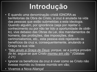 • E quando uma denominação cristã IGNORA as 
benfeitorias da Obra de Cristo, a cruz é anulada na vida 
das pessoas que estão submetidas a esta ideologia. 
Quando alguém, por ignorância (seja por rejeitar o 
conhecimento ou por não ter tido a oportunidade de obtê-lo), 
vive debaixo das Obras da Lei, dos mandamentos de 
homens, das proibições, das imposições, dos 
cerimonialismos, etc., esta pessoa está rejeitando os 
benefícios da cruz e, consequentemente, anulando a 
Graça na sua vida: 
• "Não anulo a Graça de Deus; porque, se a justiça provém 
da lei, segue-se que Cristo morreu em vão." (Gálatas 
2:21) 
• Ignorar os benefícios da cruz é viver como se Cristo não 
tivesse morrido ou tivesse morrido em vão; 
• Vivamos a Nova Aliança! 
 